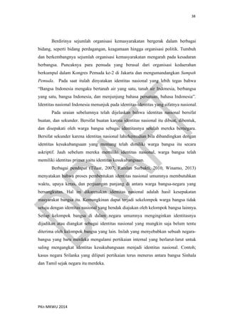 38
PKn MKWU 2014
Berdirinya sejumlah organisasi kemasyarakatan bergerak dalam berbagai
bidang, seperti bidang perdagangan, keagamaan hingga organisasi politik. Tumbuh
dan berkembangnya sejumlah organisasi kemasyarakatan mengarah pada kesadaran
berbangsa. Puncaknya para pemuda yang berasal dari organisasi kedaerahan
berkumpul dalam Kongres Pemuda ke-2 di Jakarta dan mengumandangkan Sumpah
Pemuda. Pada saat itulah dinyatakan identitas nasional yang lebih tegas bahwa
“Bangsa Indonesia mengaku bertanah air yang satu, tanah air Indonesia, berbangsa
yang satu, bangsa Indonesia, dan menjunjung bahasa persatuan, bahasa Indonesia”.
Identitas nasional Indonesia menunjuk pada identitas-identitas yang sifatnya nasional.
Pada uraian sebelumnya telah dijelaskan bahwa identitas nasional bersifat
buatan, dan sekunder. Bersifat buatan karena identitas nasional itu dibuat, dibentuk,
dan disepakati oleh warga bangsa sebagai identitasnya setelah mereka bernegara.
Bersifat sekunder karena identitas nasional lahirkemudian bila dibandingkan dengan
identitas kesukubangsaan yang memang telah dimiliki warga bangsa itu secara
askriptif. Jauh sebelum mereka memiliki identitas nasional, warga bangsa telah
memiliki identitas primer yaitu identitas kesukubangsaan.
Berbagai pendapat (Tilaar, 2007; Ramlan Surbakti, 2010, Winarno, 2013)
menyatakan bahwa proses pembentukan identitas nasional umumnya membutuhkan
waktu, upaya keras, dan perjuangan panjang di antara warga bangsa-negara yang
bersangkutan. Hal ini dikarenakan identitas nasional adalah hasil kesepakatan
masyarakat bangsa itu. Kemungkinan dapat terjadi sekelompok warga bangsa tidak
setuju dengan identitas nasional yang hendak diajukan oleh kelompok bangsa lainnya.
Setiap kelompok bangsa di dalam negara umumnya menginginkan identitasnya
dijadikan atau diangkat sebagai identitas nasional yang mungkin saja belum tentu
diterima oleh kelompok bangsa yang lain. Inilah yang menyebabkan sebuah negara-
bangsa yang baru merdeka mengalami pertikaian internal yang berlarut-larut untuk
saling mengangkat identitas kesukubangsaan menjadi identitas nasional. Contoh;
kasus negara Srilanka yang diliputi pertikaian terus menerus antara bangsa Sinhala
dan Tamil sejak negara itu merdeka.
 
