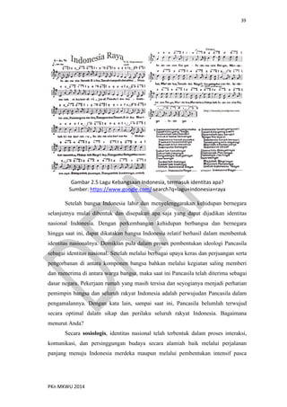 39
PKn MKWU 2014
Gambar 2.5 Lagu Kebangsaan Indonesia, termasuk identitas apa?
Sumber: https://www.google.com/ search?q=lagu+indonesia+raya
Setelah bangsa Indonesia lahir dan menyelenggarakan kehidupan bernegara
selanjutnya mulai dibentuk dan disepakati apa saja yang dapat dijadikan identitas
nasional Indonesia. Dengan perkembangan kehidupan berbangsa dan bernegara
hingga saat ini, dapat dikatakan bangsa Indonesia relatif berhasil dalam membentuk
identitas nasionalnya. Demikian pula dalam proses pembentukan ideologi Pancasila
sebagai identitas nasional. Setelah melalui berbagai upaya keras dan perjuangan serta
pengorbanan di antara komponen bangsa bahkan melalui kegiatan saling memberi
dan menerima di antara warga bangsa, maka saat ini Pancasila telah diterima sebagai
dasar negara. Pekerjaan rumah yang masih tersisa dan seyogianya menjadi perhatian
pemimpin bangsa dan seluruh rakyat Indonesia adalah perwujudan Pancasila dalam
pengamalannya. Dengan kata lain, sampai saat ini, Pancasila belumlah terwujud
secara optimal dalam sikap dan perilaku seluruh rakyat Indonesia. Bagaimana
menurut Anda?
Secara sosiologis, identitas nasional telah terbentuk dalam proses interaksi,
komunikasi, dan persinggungan budaya secara alamiah baik melalui perjalanan
panjang menuju Indonesia merdeka maupun melalui pembentukan intensif pasca
 