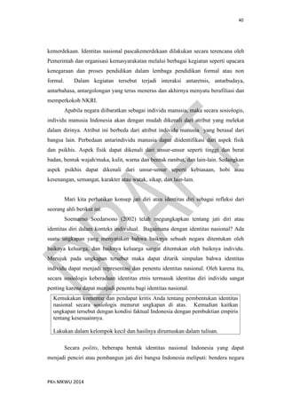 40
PKn MKWU 2014
kemerdekaan. Identitas nasional pascakemerdekaan dilakukan secara terencana oleh
Pemerintah dan organisasi kemasyarakatan melalui berbagai kegiatan seperti upacara
kenegaraan dan proses pendidikan dalam lembaga pendidikan formal atau non
formal. Dalam kegiatan tersebut terjadi interaksi antaretnis, antarbudaya,
antarbahasa, antargolongan yang terus menerus dan akhirnya menyatu berafiliasi dan
memperkokoh NKRI.
Apabila negara diibaratkan sebagai individu manusia, maka secara sosiologis,
individu manusia Indonesia akan dengan mudah dikenali dari atribut yang melekat
dalam dirinya. Atribut ini berbeda dari atribut individu manusia yang berasal dari
bangsa lain. Perbedaan antarindividu manusia dapat diidentifikasi dari aspek fisik
dan psikhis. Aspek fisik dapat dikenali dari unsur-unsur seperti tinggi dan berat
badan, bentuk wajah/muka, kulit, warna dan bentuk rambut, dan lain-lain. Sedangkan
aspek psikhis dapat dikenali dari unsur-unsur seperti kebiasaan, hobi atau
kesenangan, semangat, karakter atau watak, sikap, dan lain-lain.
Mari kita perhatikan konsep jati diri atau identitas diri sebagai refleksi dari
seorang ahli berikut ini.
Soemarno Soedarsono (2002) telah megungkapkan tentang jati diri atau
identitas diri dalam konteks individual. Bagaimana dengan identitas nasional? Ada
suatu ungkapan yang menyatakan bahwa baiknya sebuah negara ditentukan oleh
baiknya keluarga, dan baiknya keluarga sangat ditentukan oleh baiknya individu.
Merujuk pada ungkapan tersebut maka dapat ditarik simpulan bahwa identitas
individu dapat menjadi representasi dan penentu identitas nasional. Oleh karena itu,
secara sosiologis keberadaan identitas etnis termasuk identitas diri individu sangat
penting karena dapat menjadi penentu bagi identitas nasional.
Kemukakan komentar dan pendapat kritis Anda tentang pembentukan identitas
nasional secara sosiologis menurut ungkapan di atas. Kemudian kaitkan
ungkapan tersebut dengan kondisi faktual Indonesia dengan pembuktian empiris
tentang kesesuainnya.
Lakukan dalam kelompok kecil dan hasilnya dirumuskan dalam tulisan.
Secara politis, beberapa bentuk identitas nasional Indonesia yang dapat
menjadi penciri atau pembangun jati diri bangsa Indonesia meliputi: bendera negara
 