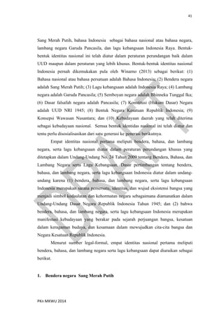 41
PKn MKWU 2014
Sang Merah Putih, bahasa Indonesia sebagai bahasa nasional atau bahasa negara,
lambang negara Garuda Pancasila, dan lagu kebangsaan Indonesia Raya. Bentuk-
bentuk identitas nasional ini telah diatur dalam peraturan perundangan baik dalam
UUD maupun dalam peraturan yang lebih khusus. Bentuk-bentuk identitas nasional
Indonesia pernah dikemukakan pula oleh Winarno (2013) sebagai berikut: (1)
Bahasa nasional atau bahasa persatuan adalah Bahasa Indonesia; (2) Bendera negara
adalah Sang Merah Putih; (3) Lagu kebangsaan adalah Indonesia Raya; (4) Lambang
negara adalah Garuda Pancasila; (5) Semboyan negara adalah Bhinneka Tunggal Ika;
(6) Dasar falsafah negara adalah Pancasila; (7) Konstitusi (Hukum Dasar) Negara
adalah UUD NRI 1945; (8) Bentuk Negara Kesatuan Republik Indonesia; (9)
Konsepsi Wawasan Nusantara; dan (10) Kebudayaan daerah yang telah diterima
sebagai kebudayaan nasional. Semua bentuk identidas nasional ini telah diatur dan
tentu perlu disosialisasikan dari satu generasi ke generasi berikutnya.
Empat identitas nasional pertama meliputi bendera, bahasa, dan lambang
negara, serta lagu kebangsaan diatur dalam peraturan perundangan khusus yang
ditetapkan dalam Undang-Undang No. 24 Tahun 2009 tentang Bendera, Bahasa, dan
Lambang Negara serta Lagu Kebangsaan. Dasar pertimbangan tentang bendera,
bahasa, dan lambang negara, serta lagu kebangsaan Indonesia diatur dalam undang-
undang karena (1) bendera, bahasa, dan lambang negara, serta lagu kebangsaan
Indonesia merupakan sarana pemersatu, identitas, dan wujud eksistensi bangsa yang
menjadi simbol kedaulatan dan kehormatan negara sebagaimana diamanatkan dalam
Undang-Undang Dasar Negara Republik Indonesia Tahun 1945; dan (2) bahwa
bendera, bahasa, dan lambang negara, serta lagu kebangsaan Indonesia merupakan
manifestasi kebudayaan yang berakar pada sejarah perjuangan bangsa, kesatuan
dalam keragaman budaya, dan kesamaan dalam mewujudkan cita-cita bangsa dan
Negara Kesatuan Republik Indonesia.
Menurut sumber legal-formal, empat identitas nasional pertama meliputi
bendera, bahasa, dan lambang negara serta lagu kebangsaan dapat diuraikan sebagai
berikut.
1. Bendera negara Sang Merah Putih
 