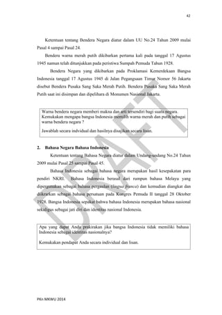 42
PKn MKWU 2014
Ketentuan tentang Bendera Negara diatur dalam UU No.24 Tahun 2009 mulai
Pasal 4 sampai Pasal 24.
Bendera warna merah putih dikibarkan pertama kali pada tanggal 17 Agustus
1945 namun telah ditunjukkan pada peristiwa Sumpah Pemuda Tahun 1928.
Bendera Negara yang dikibarkan pada Proklamasi Kemerdekaan Bangsa
Indonesia tanggal 17 Agustus 1945 di Jalan Pegangsaan Timur Nomor 56 Jakarta
disebut Bendera Pusaka Sang Saka Merah Putih. Bendera Pusaka Sang Saka Merah
Putih saat ini disimpan dan dipelihara di Monumen Nasional Jakarta.
Warna bendera negara memberi makna dan arti tersendiri bagi suatu negara.
Kemukakan mengapa bangsa Indonesia memilih warna merah dan putih sebagai
warna bendera negara ?
Jawablah secara indvidual dan hasilnya disajikan secara lisan.
2. Bahasa Negara Bahasa Indonesia
Ketentuan tentang Bahasa Negara diatur dalam Undang-undang No.24 Tahun
2009 mulai Pasal 25 sampai Pasal 45.
Bahasa Indonesia sebagai bahasa negara merupakan hasil kesepakatan para
pendiri NKRI. Bahasa Indonesia berasal dari rumpun bahasa Melayu yang
dipergunakan sebagai bahasa pergaulan (lingua franca) dan kemudian diangkat dan
diikrarkan sebagai bahasa persatuan pada Kongres Pemuda II tanggal 28 Oktober
1928. Bangsa Indonesia sepakat bahwa bahasa Indonesia merupakan bahasa nasional
sekaligus sebagai jati diri dan identitas nasional Indonesia.
Apa yang dapat Anda prakirakan jika bangsa Indonesia tidak memiliki bahasa
Indonesia sebagai identitas nasionalnya?
Kemukakan pendapat Anda secara individual dan lisan.
 