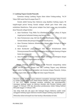 43
PKn MKWU 2014
3. Lambang Negara Garuda Pancasila
Ketentuan tentang Lambang Negara diatur dalam Undang-undang No.24
Tahun 2009 mulai Pasal 46 sampai Pasal 57.
Garuda adalah burung khas Indonesia yang dijadikan lambang negara. Di
tengah-tengah perisai burung Garuda terdapat sebuah garis hitam tebal yang
melukiskan khatulistiwa. Pada perisai terdapat lima buah ruang yang mewujudkan
dasar Pancasila sebagai berikut:
a. dasar Ketuhanan Yang Maha Esa dilambangkan dengan cahaya di bagian
tengah perisai berbentuk bintang yang bersudut lima;
b. dasar Kemanusiaan yang Adil dan Beradab dilambangkan dengan tali rantai
bermata bulatan dan persegi di bagian kiri bawah perisai;
c. dasar Persatuan Indonesia dilambangkan dengan pohon beringin di bagian
kiri atas perisai;
d. dasar Kerakyatan yang Dipimpin oleh Hikmat Kebijaksanaan dalam
Permusyawaratan/Perwakilan dilambangkan dengan kepala banteng di bagian
kanan atas perisai; dan
e. dasar Keadilan Sosial bagi Seluruh Rakyat Indonesia dilambangkan dengan
kapas dan padi di bagian kanan atas perisai.
Dengan demikian, lambang negara Garuda Pancasila mengandung makna
simbol sila-sila Pancasila. Dengan kata lain, Lambang Negara yang dilukiskan
dengan seekor burung Garuda merupakan satu kesatuan dengan Pancasila. Artinya,
lambang negara tidak dapat dipisahkan dari dasar negara Pancasila.
Menurut sejarah, lambang negara Indonesia merupakan rancangan Sultan Hamid
II, terlahir dengan nama Syarif Abdul Hamid Alkadrie, lahir di Pontianak tanggal
12 Juli 1913. Setelah mendapat masukan, perbaikan dan penyempurnaan,
rancangan lambang negara itu akhirnya disetujui oleh Presiden Soekano pada
tanggal 10 Februari 1950 dan diresmikan pemakaiannya dalam Sidang Kabinet
RIS pada tanggal 11 Februari 1950.
Apa sikap Anda jika ada upaya dari kalangan bangsa Indonesia sendiri untuk
mengganti lambang negara Indonesia tersebut dengan lambang yang lebih bagus?
Diskusikan dalam kelompok kecil dan hasilnya dikemukakan di kelas.
 