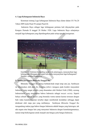 44
PKn MKWU 2014
4. Lagu Kebangsaan Indonesia Raya
Ketentuan tentang Lagu kebangsaan Indonesia Raya diatur dalam UU No.24
Tahun 2009 mulai Pasal 58 sampai Pasal 64.
Indonesia Raya sebagai lagu kebangsaan pertama kali dinyanyikan pada
Kongres Pemuda II tanggal 28 Otober 1928. Lagu Indonesia Raya selanjutnya
menjadi lagu kebangsaan yang diperdengarkan pada setiap upacara kenegaraan.
Gambar 2.6 Sebelum bertanding sepak bola antarnegara, menyanyikan lagu
kebangsaan. Mengapa tim sepak bola perlu menyanyikan lagu kebangsaan?
Sumber: rainsya.blogspot.co
5. Semboyan Negara Bhinneka Tunggal Ika
Bhinneka Tunggal Ika artinya berbeda-beda tetapi tetap satu jua. Semboyan
ini dirumuskan oleh para the founding fathers mengacu pada kondisi masyarakat
Indonesia yang sangat pluralis yang dinamakan oleh Herbert Feith (1960), seorang
Indonesianist yang menyatakan bahwa Indonesia sebagai mozaic society. Seperti
halnya sebuah lukisan mozaic yang beraneka warna namun karena tersusun dengan
baik maka keanekaragaman tersebut dapat membentuk keindahan sehingga dapat
dinikmati oleh siapa pun yang melihatnya. Semboyan Bhinneka Tunggal Ika
mengandung makna juga bahwa bangsa Indonesia adalah bangsa yang heterogen, tak
ada negara atau bangsa lain yang menyamai Indonesia dengan keanekaragamannya,
namun tetap berkeinginan untuk menjadi satu bangsa yaitu bangsa Indonesia.
 