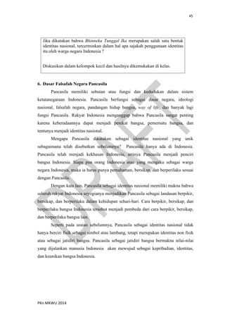 45
PKn MKWU 2014
Jika dikatakan bahwa Bhinneka Tunggal Ika merupakan salah satu bentuk
identitas nasional, tercerminkan dalam hal apa sajakah penggunaan identitas
itu oleh warga negara Indonesia ?
Diskusikan dalam kelompok kecil dan hasilnya dikemukakan di kelas.
6. Dasar Falsafah Negara Pancasila
Pancasila memiliki sebutan atau fungsi dan kedudukan dalam sistem
ketatanegaraan Indonesia. Pancasila berfungsi sebagai dasar negara, ideologi
nasional, falsafah negara, pandangan hidup bangsa, way of life, dan banyak lagi
fungsi Pancasila. Rakyat Indonesia menganggap bahwa Pancasila sangat penting
karena keberadaannya dapat menjadi perekat bangsa, pemersatu bangsa, dan
tentunya menjadi identitas nasional.
Mengapa Pancasila dikatakan sebagai identitas nasional yang unik
sebagaimana telah disebutkan sebelumnya? Pancasila hanya ada di Indonesia.
Pancasila telah menjadi kekhasan Indonesia, artinya Pancasila menjadi penciri
bangsa Indonesia. Siapa pun orang Indonesia atau yang mengaku sebagai warga
negara Indonesia, maka ia harus punya pemahaman, bersikap, dan berperilaku sesuai
dengan Pancasila.
Dengan kata lain, Pancasila sebagai identitas nasional memiliki makna bahwa
seluruh rakyat Indonesia seyogianya menjadikan Pancasila sebagai landasan berpikir,
bersikap, dan berperilaku dalam kehidupan sehari-hari. Cara berpikir, bersikap, dan
berperilaku bangsa Indonesia tersebut menjadi pembeda dari cara berpikir, bersikap,
dan berperilaku bangsa lain.
Seperti pada uraian sebelumnya, Pancasila sebagai identitas nasional tidak
hanya berciri fisik sebagai simbol atau lambang, tetapi merupakan identitas non fisik
atau sebagai jatidiri bangsa. Pancasila sebagai jatidiri bangsa bermakna nilai-nilai
yang dijalankan manusia Indonesia akan mewujud sebagai kepribadian, identitas,
dan keunikan bangsa Indonesia.
 
