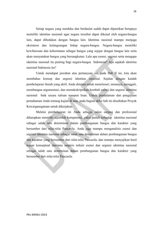 28
PKn MKWU 2014
Setiap negara yang merdeka dan berdaulat sudah dapat dipastikan berupaya
memiliki identitas nasional agar negara tersebut dapat dikenal oleh negara-bangsa
lain, dapat dibedakan dengan bangsa lain. Identitas nasional mampu menjaga
eksistensi dan kelangsungan hidup negara-bangsa. Negara-bangsa memiliki
kewibawaan dan kehormatan sebagai bangsa yang sejajar dengan bangsa lain serta
akan menyatukan bangsa yang bersangkutan. Lalu apa esensi, urgensi serta mengapa
identitas nasional itu penting bagi negara-bangsa Indonesia? Apa sajakah identitas
nasional Indonesia itu?
Untuk mendapat jawaban atas pertanyaan ini, pada Bab II ini, kita akan
membahas konsep dan urgensi identitas nasional. Sejalan dengan kaidah
pembelajaran ilmiah yang aktif, Anda diminta untuk menelusuri, menanya, menggali,
membangun argumentasi, dan memdeskripsikan kembali esensi dan urgensi identitas
nasional baik secara tulisan maupun lisan. Untuk pendalaman dan pengayaan
pemahaman Anda tentang kajian di atas, pada bagian akhir bab ini disediakan Proyek
Kewarganegaraan untuk dikerjakan.
Melalui pembelajaran ini Anda sebagai calon sarjana dan profesional
diharapkan memiliki sejumlah kompetensi, yakni peduli terhadap identitas nasional
sebagai salah satu determinan dalam pembangunan bangsa dan karakter yang
bersumber dari nilai-nilai Pancasila. Anda juga mampu menganalisis esensi dan
urgensi identitas nasional sebagai salah satu determinan dalam pembangunan bangsa
dan karakter yang bersumber dari nilai-nilai Pancasila, dan mampu menyajikan hasil
kajian konseptual dan/atau empiris terkait esensi dan urgensi identitas nasional
sebagai salah satu determinan dalam pembangunan bangsa dan karakter yang
bersumber dari nilai-nilai Pancasila.
 