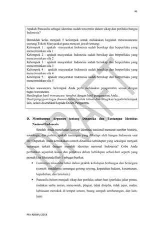 46
PKn MKWU 2014
Apakah Pancasila sebagai identitas sudah tercermin dalam sikap dan perilaku bangsa
Indonesia?
Bentuklah kelas menjadi 5 kelompok untuk melakukan kegiatan mewawancarai
seorang Tokoh Masyarakat guna mencari jawab tentang:
Kelompok 1 : apakah masyarakat Indonesia sudah bersikap dan berperilaku yang
mencerminkan sila 1
Kelompok 2 : apakah masyarakat Indonesia sudah bersikap dan berperilaku yang
mencerminkan sila 2
Kelompok 3 : apakah masyarakat Indonesia sudah bersikap dan berperilaku yang
mencerminkan sila 3
Kelompok 4 : apakah masyarakat Indonesia sudah bersikap dan berperilaku yang
mencerminkan sila 4
Kelompok 5 : apakah masyarakat Indonesia sudah bersikap dan berperilaku yang
mencerminkan sila 5
Selain wawancara, kelompok Anda perlu melakukan pengamatan sesuai dengan
tugas wawancara.
Bandingkan hasil wawancara tersebut dengan hasil pengamatan Anda.
Hasil pengerjaan tugas disusun dalam bentuk tulisan dan dibagikan kepada kelompok
lain, selain diserahkan kepada Dosen Pengampu.
D. Membangun Argumen tentang Dinamika dan Tantangan Identitas
Nasional Indonesia
Setelah Anda menelusuri konsep identitas nasional menurut sumber historis,
sosiologis, dan politis, apakah tantangan yang dihadapi oleh bangsa Indonesia saat
ini? Dapatkah Anda kemukakan contoh dinamika kehidupan yang sekaligus menjadi
tantangan terkait dengan masalah identitas nasional Indonesia? Coba Anda
perhatikan sejumlah kasus dan peristiwa dalam kehidupan sehari-hari seperti yang
pernah kita lihat pada Bab 1 sebagai berikut.
 Lunturnya nilai-nilai luhur dalam praktik kehidupan berbangsa dan bernegara
(contoh: rendahnya semangat gotong royong, kepatuhan hukum, kesantunan,
kepedulian, dan lain-lain.)
 Pancasila belum menjadi sikap dan perilaku sehari-hari (perilaku jalan pintas,
tindakan serba instan, menyontek, plagiat, tidak disiplin, tidak jujur, malas,
kebiasaan merokok di tempat umum, buang sampah sembarangan, dan lain-
lain)
 