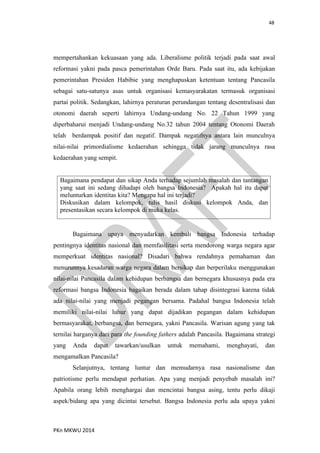 48
PKn MKWU 2014
mempertahankan kekuasaan yang ada. Liberalisme politik terjadi pada saat awal
reformasi yakni pada pasca pemerintahan Orde Baru. Pada saat itu, ada kebijakan
pemerintahan Presiden Habibie yang menghapuskan ketentuan tentang Pancasila
sebagai satu-satunya asas untuk organisasi kemasyarakatan termasuk organisasi
partai politik. Sedangkan, lahirnya peraturan perundangan tentang desentralisasi dan
otonomi daerah seperti lahirnya Undang-undang No. 22 Tahun 1999 yang
diperbaharui menjadi Undang-undang No.32 tahun 2004 tentang Otonomi Daerah
telah berdampak positif dan negatif. Dampak negatifnya antara lain munculnya
nilai-nilai primordialisme kedaerahan sehingga tidak jarang munculnya rasa
kedaerahan yang sempit.
Bagaimana pendapat dan sikap Anda terhadap sejumlah masalah dan tantangan
yang saat ini sedang dihadapi oleh bangsa Indonesia? Apakah hal itu dapat
melunturkan identitas kita? Mengapa hal ini terjadi?
Diskusikan dalam kelompok, tulis hasil diskusi kelompok Anda, dan
presentasikan secara kelompok di muka kelas.
Bagaimana upaya menyadarkan kembali bangsa Indonesia terhadap
pentingnya identitas nasional dan memfasilitasi serta mendorong warga negara agar
memperkuat identitas nasional? Disadari bahwa rendahnya pemahaman dan
menurunnya kesadaran warga negara dalam bersikap dan berperilaku menggunakan
nilai-nilai Pancasila dalam kehidupan berbangsa dan bernegara khususnya pada era
reformasi bangsa Indonesia bagaikan berada dalam tahap disintegrasi karena tidak
ada nilai-nilai yang menjadi pegangan bersama. Padahal bangsa Indonesia telah
memiliki nilai-nilai luhur yang dapat dijadikan pegangan dalam kehidupan
bermasyarakat, berbangsa, dan bernegara, yakni Pancasila. Warisan agung yang tak
ternilai harganya dari para the founding fathers adalah Pancasila. Bagaimana strategi
yang Anda dapat tawarkan/usulkan untuk memahami, menghayati, dan
mengamalkan Pancasila?
Selanjutnya, tentang luntur dan memudarnya rasa nasionalisme dan
patriotisme perlu mendapat perhatian. Apa yang menjadi penyebab masalah ini?
Apabila orang lebih menghargai dan mencintai bangsa asing, tentu perlu dikaji
aspek/bidang apa yang dicintai tersebut. Bangsa Indonesia perlu ada upaya yakni
 