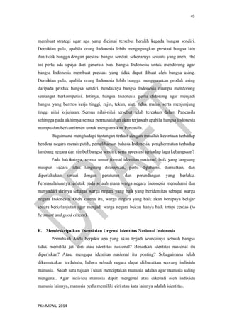 49
PKn MKWU 2014
membuat strategi agar apa yang dicintai tersebut beralih kepada bangsa sendiri.
Demikian pula, apabila orang Indonesia lebih mengagungkan prestasi bangsa lain
dan tidak bangga dengan prestasi bangsa sendiri, sebenarnya sesuatu yang aneh. Hal
ini perlu ada upaya dari generasi baru bangsa Indonesia untuk mendorong agar
bangsa Indonesia membuat prestasi yang tidak dapat dibuat oleh bangsa asing.
Demikian pula, apabila orang Indonesia lebih bangga menggunakan produk asing
daripada produk bangsa sendiri, hendaknya bangsa Indonesia mampu mendorong
semangat berkompetisi. Intinya, bangsa Indonesia perlu didorong agar menjadi
bangsa yang beretos kerja tinggi, rajin, tekun, ulet, tidak malas, serta menjunjung
tinggi nilai kejujuran. Semua nilai-nilai tersebut telah tercakup dalam Pancasila
sehingga pada akhirnya semua permasalahan akan terjawab apabila bangsa Indonesia
mampu dan berkomitmen untuk mengamalkan Pancasila.
Bagaimana menghadapi tantangan terkait dengan masalah kecintaan terhadap
bendera negara merah putih, pemeliharaan bahasa Indonesia, penghormatan terhadap
lambang negara dan simbol bangsa sendiri, serta apresiasi terhadap lagu kebangsaan?
Pada hakikatnya, semua unsur formal identitas nasional, baik yang langsung
maupun secara tidak langsung diterapkan, perlu dipahami, diamalkan, dan
diperlakukan sesuai dengan peraturan dan perundangan yang berlaku.
Permasalahannya terletak pada sejauh mana warga negara Indonesia memahami dan
menyadari dirinya sebagai warga negara yang baik yang beridentitas sebagai warga
negara Indonesia. Oleh karena itu, warga negara yang baik akan berupaya belajar
secara berkelanjutan agar menjadi warga negara bukan hanya baik tetapi cerdas (to
be smart and good citizen).
E. Mendeskripsikan Esensi dan Urgensi Identitas Nasional Indonesia
Pernahkah Anda berpikir apa yang akan terjadi seandainya sebuah bangsa
tidak memiliki jati diri atau identitas nasional? Benarkah identitas nasional itu
diperlukan? Atau, mengapa identitas nasional itu penting? Sebagaimana telah
dikemukakan terdahulu, bahwa sebuah negara dapat diibaratkan seorang individu
manusia. Salah satu tujuan Tuhan menciptakan manusia adalah agar manusia saling
mengenal. Agar individu manusia dapat mengenal atau dikenali oleh individu
manusia lainnya, manusia perlu memiliki ciri atau kata lainnya adalah identitas.
 