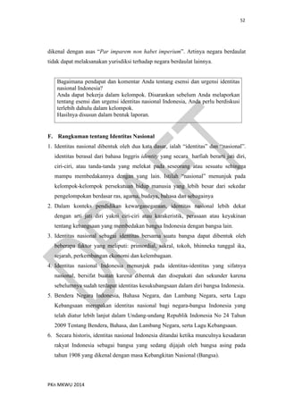52
PKn MKWU 2014
dikenal dengan asas “Par imparem non habet imperium”. Artinya negara berdaulat
tidak dapat melaksanakan yurisdiksi terhadap negara berdaulat lainnya.
Bagaimana pendapat dan komentar Anda tentang esensi dan urgensi identitas
nasional Indonesia?
Anda dapat bekerja dalam kelompok. Disarankan sebelum Anda melaporkan
tentang esensi dan urgensi identitas nasional Indonesia, Anda perlu berdiskusi
terlebih dahulu dalam kelompok.
Hasilnya disusun dalam bentuk laporan.
F. Rangkuman tentang Identitas Nasional
1. Identitas nasional dibentuk oleh dua kata dasar, ialah “identitas” dan “nasional”.
identitas berasal dari bahasa Inggris identity yang secara harfiah berarti jati diri,
ciri-ciri, atau tanda-tanda yang melekat pada seseorang atau sesuatu sehingga
mampu membedakannya dengan yang lain. Istilah “nasional” menunjuk pada
kelompok-kelompok persekutuan hidup manusia yang lebih besar dari sekedar
pengelompokan berdasar ras, agama, budaya, bahasa dan sebagainya
2. Dalam konteks pendidikan kewarganegaraan, identitas nasional lebih dekat
dengan arti jati diri yakni ciri-ciri atau karakeristik, perasaan atau keyakinan
tentang kebangsaan yang membedakan bangsa Indonesia dengan bangsa lain.
3. Identitas nasional sebagai identitas bersama suatu bangsa dapat dibentuk oleh
beberapa faktor yang meliputi: primordial, sakral, tokoh, bhinneka tunggal ika,
sejarah, perkembangan ekonomi dan kelembagaan.
4. Identitas nasional Indonesia menunjuk pada identitas-identitas yang sifatnya
nasional, bersifat buatan karena dibentuk dan disepakati dan sekunder karena
sebelumnya sudah terdapat identitas kesukubangsaan dalam diri bangsa Indonesia.
5. Bendera Negara Indonesia, Bahasa Negara, dan Lambang Negara, serta Lagu
Kebangsaan merupakan identitas nasional bagi negara-bangsa Indonesia yang
telah diatur lebih lanjut dalam Undang-undang Republik Indonesia No 24 Tahun
2009 Tentang Bendera, Bahasa, dan Lambang Negara, serta Lagu Kebangsaan.
6. Secara historis, identitas nasional Indonesia ditandai ketika munculnya kesadaran
rakyat Indonesia sebagai bangsa yang sedang dijajah oleh bangsa asing pada
tahun 1908 yang dikenal dengan masa Kebangkitan Nasional (Bangsa).
 