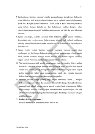 53
PKn MKWU 2014
7. Pembentukan identitas nasional melalui pengembangan kebudayaan Indonesia
telah dilakukan jauh sebelum kemerdekaan, yakni melalui kongres kebudayaan
1918 dan Kongres bahasa Indonesia I tahun 1938 di Solo. Peristiwa-peristiwa
yang terkait dengan kebudayaan dan kebahasaan melalui kongres telah
memberikan pengaruh positif terhadap pembangunan jati diri dan atau identitas
nasional.
8. Secara sosiologis, identitas nasional telah terbentuk dalam proses interaksi,
komunikasi, dan persinggungan budaya secara alamiah baik melalui perjalanan
panjang menuju Indonesia merdeka maupun melalui pembentukan intensif pasca
kemerdekaan.
9. Secara politis, bentuk identitas nasional Indonesia menjadi penciri atau
pembangun jati diri bangsa Indonesia yang meliputi bendera negara Sang Merah
Putih, bahasa Indonesia sebagai bahasa nasional atau bahasa negara, lambang
negara Garuda Pancasila, dan lagu kebangsaan Indonesia Raya.
10. Warisan jenius yang tidak ternilai harganya dari para the founding fathers adalah
Pancasila. Pancasila sebagai identitas nasional tidak hanya bersifat fisik seperti
simbol atau lambang tetapi merupakan cerminan identitas bangsa dalam wujud
psikis (nonfisik), yakni yang mencerminkan watak dan perilaku manusia
Indonesia sehingga dapat dibedakan dengan bangsa lain.
11. Identitas nasional sangat penting bagi bangsa Indonesia karena (1) bangsa
Indonesia dapat dibedakan dan sekaligus dikenal oleh bangsa lain; (2) identitas
nasional bagi sebuah negara-bangsa sangat penting bagi kelangsungan hidup
negara-bangsa tersebut karena dapat mempersatukan negara-bangsa; dan (3)
identitas nasional penting bagi kewibawaan negara dan bangsa Indonesia sebagai
ciri khas bangsa
G. Praktik Kewarganegaraan 2
Bacalah pemberitaan dari media online berikut ini.
 