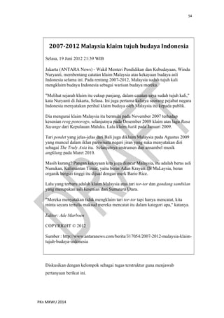 54
PKn MKWU 2014
2007-2012 Malaysia klaim tujuh budaya Indonesia
Selasa, 19 Juni 2012 21:39 WIB
Jakarta (ANTARA News) - Wakil Menteri Pendidikan dan Kebudayaan, Windu
Nuryanti, membentang catatan klaim Malaysia atas kekayaan budaya asli
Indonesia selama ini. Pada rentang 2007-2012, Malaysia sudah tujuh kali
mengklaim budaya Indonesia sebagai warisan budaya mereka.
"Melihat sejarah klaim itu cukup panjang, dalam catatan saya sudah tujuh kali,"
kata Nuryanti di Jakarta, Selasa. Ini juga pertama kalinya seorang pejabat negara
Indonesia menyatakan perihal klaim budaya oleh Malaysia itu kepada publik.
Dia mengurai klaim Malaysia itu bermula pada November 2007 terhadap
kesenian reog ponorogo, selanjutnya pada Desember 2008 klaim atas lagu Rasa
Sayange dari Kepulauan Maluku. Lalu klaim batik pada Januari 2009.
Tari pendet yang jelas-jelas dari Bali juga diklaim Malaysia pada Agustus 2009
yang muncul dalam iklan pariwisata negeri jiran yang suka menyatakan diri
sebagai The Truly Asia itu. Selanjutnya instrumen dan ansambel musik
angklung pada Maret 2010.
Masih kurang? Pangan kekayaan kita juga diincar Malaysia, itu adalah beras asli
Nunukan, Kalimantan Timur, yaitu beras Adan Krayan. Di MaLaysia, beras
organik bergizi tinggi itu dijual dengan merk Bario Rice.
Lalu yang terbaru adalah klaim Malaysia atas tari tor-tor dan gondang sambilan
yang merupakan asli kesenian dari Sumatera Utara.
"Mereka menyatakan tidak mengklaim tari tor-tor tapi hanya mencatat, kita
minta secara tertulis maksud mereka mencatat itu dalam kategori apa," katanya.
Editor: Ade Marboen
COPYRIGHT © 2012
Sumber : http://www.antaranews.com/berita/317054/2007-2012-malaysia-klaim-
tujuh-budaya-indonesia
Diskusikan dengan kelompok sebagai tugas terstruktur guna menjawab
pertanyaan berikut ini.
 