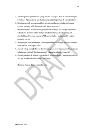55
PKn MKWU 2014
1. Ada berapa budaya Indonesia yang diklaim Malasyia? Adakah contoh lainnya?
Sebutkan . Apakah klaim tersebut dimungkinkan terjadi lagi di kemudian hari?
2. Bolehkah sebuah negara mengklaim kebudayaan bangsa lain karena budaya
tersebut memang telah dijalankan oleh warga negaranya?
3. Bolehkah bangsa Indonesia mengklaim budaya bangsa lain sebagai bagian dari
kebudayaan nasional karena budaya tersebut memang telah disenangi dan
dipraktikkan oleh orang Indonesia? Misalnya, budaya makan sambil berdiri
(standing party).
4. Apa yang perlu dilakukan agar kebudayaan Indonesia sebagai identitas nasional
tidak diklaim oleh negara lain?
5. Apakah setiap orang Indonesia dapat mengajukan kebudayaan daerahnya sebagai
kebudayaan nasional/identitas nasional? Jika dapat, adakah syaratnya?
6. Kebudayaan daerah sebagai kearifan lokal, dapatkah luntur? Mengapa demikian?
Jika ya, akankah identitas bangsa itu hilang?
Hasilnya disusun dalam bentuk laporan.
 
