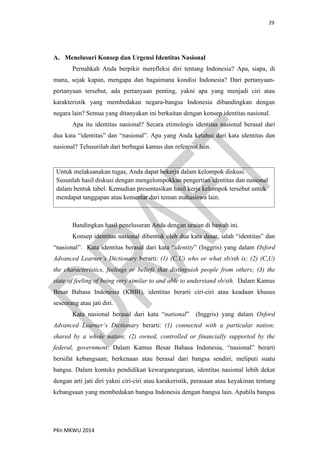 29
PKn MKWU 2014
A. Menelusuri Konsep dan Urgensi Identitas Nasional
Pernahkah Anda berpikir merefleksi diri tentang Indonesia? Apa, siapa, di
mana, sejak kapan, mengapa dan bagaimana kondisi Indonesia? Dari pertanyaan-
pertanyaan tersebut, ada pertanyaan penting, yakni apa yang menjadi ciri atau
karakteristik yang membedakan negara-bangsa Indonesia dibandingkan dengan
negara lain? Semua yang ditanyakan ini berkaitan dengan konsep identitas nasional.
Apa itu identitas nasional? Secara etimologis identitas nasional berasal dari
dua kata “identitas” dan “nasional”. Apa yang Anda ketahui dari kata identitas dan
nasional? Telusurilah dari berbagai kamus dan referensi lain.
Untuk melaksanakan tugas, Anda dapat bekerja dalam kelompok diskusi.
Susunlah hasil diskusi dengan mengelompokkan pengertian identitas dan nasional
dalam bentuk tabel. Kemudian presentasikan hasil kerja kelompok tersebut untuk
mendapat tanggapan atau komentar dari teman mahasiswa lain.
Bandingkan hasil penelusuran Anda dengan uraian di bawah ini.
Konsep identitas nasional dibentuk oleh dua kata dasar, ialah “identitas” dan
“nasional”. Kata identitas berasal dari kata “identity” (Inggris) yang dalam Oxford
Advanced Learner’s Dictionary berarti: (1) (C,U) who or what sb/sth is; (2) (C,U)
the characteristics, feelings or beliefs that distinguish people from others; (3) the
state of feeling of being very similar to and able to understand sb/sth. Dalam Kamus
Besar Bahasa Indonesia (KBBI), identitas berarti ciri-ciri atau keadaan khusus
seseorang atau jati diri.
Kata nasional berasal dari kata “national” (Inggris) yang dalam Oxford
Advanced Learner’s Dictionary berarti: (1) connected with a particular nation;
shared by a whole nation; (2) owned, controlled or financially supported by the
federal, government. Dalam Kamus Besar Bahasa Indonesia, “nasional” berarti
bersifat kebangsaan; berkenaan atau berasal dari bangsa sendiri; meliputi suatu
bangsa. Dalam konteks pendidikan kewarganegaraan, identitas nasional lebih dekat
dengan arti jati diri yakni ciri-ciri atau karakeristik, perasaan atau keyakinan tentang
kebangsaan yang membedakan bangsa Indonesia dengan bangsa lain. Apabila bangsa
 