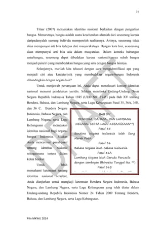 31
PKn MKWU 2014
Tilaar (2007) menyatakan identitas nasional berkaitan dengan pengertian
bangsa. Menurutnya, bangsa adalah suatu keseluruhan alamiah dari seseorang karena
daripadanyalah seorang individu memperoleh realitasnya. Artinya, seseorang tidak
akan mempunyai arti bila terlepas dari masyarakatnya. Dengan kata lain, seseoraang
akan mempunyai arti bila ada dalam masyarakat. Dalam konteks hubungan
antarbangsa, seseorang dapat dibedakan karena nasionalitasnya sebab bangsa
menjadi penciri yang membedakan bangsa yang satu dengan bangsa lainnya.
Selanjutnya, marilah kita telusuri dengan cara mengidentifikasi apa yang
menjadi ciri atau karakteristik yang membedakan negara-bangsa Indonesia
dibandingkan dengan negara lain?
Untuk menjawab pertanyaan ini, Anda dapat menelusuri konsep identitas
nasional menurut pendekatan yuridis. Silakan membuka Undang-Undang Dasar
Negara Republik Indonesia Tahun 1945 (UUD NRI 1945) pada Bab XV tentang
Bendera, Bahasa, dan Lambang Negara, serta Lagu Kebangsaan Pasal 35, 36A, 36B,
dan 36 C. Bendera Negara
Indonesia, Bahasa Negara, dan
Lambang Negara, serta Lagu
Kebangsaan merupakan
identitas nasional bagi negara-
bangsa Indonesia. Silakan
Anda mencermati pasal-pasal
tentang identitas nasional
sebagaimana tertera dalam
kotak berikut.
Untuk lebih
memahami ketentuan tentang
identitas nasional tersebut,
Anda dianjurkan untuk mengkaji ketentuan Bendera Negara Indonesia, Bahasa
Negara, dan Lambang Negara, serta Lagu Kebangsaan yang telah diatur dalam
Undang-undang Republik Indonesia Nomor 24 Tahun 2009 Tentang Bendera,
Bahasa, dan Lambang Negara, serta Lagu Kebangsaan.
BAB XV
BENDERA, BAHASA, DAN LAMBANG
NEGARA, SERTA LAGU KEBANGSAAN**)
Pasal 35
Bendera Negara Indonesia ialah Sang
Merah Putih.
Pasal 36
Bahasa Negara ialah Bahasa Indonesia.
Pasal 36A
Lambang Negara ialah Garuda Pancasila
dengan semboyan Bhinneka Tunggal Ika. **)
Pasal 36B
Lagu Kebangsaan ialah Indonesia Raya.**)
 