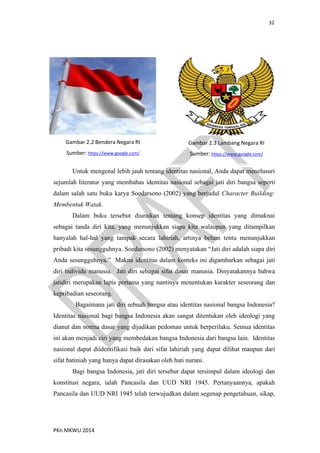 32
PKn MKWU 2014
Untuk mengenal lebih jauh tentang identitas nasional, Anda dapat menelusuri
sejumlah literatur yang membahas identitas nasional sebagai jati diri bangsa seperti
dalam salah satu buku karya Soedarsono (2002) yang berjudul Character Building:
Membentuk Watak.
Dalam buku tersebut diuraikan tentang konsep identitas yang dimaknai
sebagai tanda diri kita, yang menunjukkan siapa kita walaupun yang ditampilkan
hanyalah hal-hal yang tampak secara lahiriah, artinya belum tentu menunjukkan
pribadi kita sesungguhnya. Soedarsono (2002) menyatakan “Jati diri adalah siapa diri
Anda sesungguhnya.” Makna identitas dalam konteks ini digambarkan sebagai jati
diri individu manusia. Jati diri sebagai sifat dasar manusia. Dinyatakannya bahwa
jatidiri merupakan lapis pertama yang nantinya menentukan karakter seseorang dan
kepribadian seseorang.
Bagaimana jati diri sebuah bangsa atau identitas nasional bangsa Indonesia?
Identitas nasional bagi bangsa Indonesia akan sangat ditentukan oleh ideologi yang
dianut dan norma dasar yang dijadikan pedoman untuk berperilaku. Semua identitas
ini akan menjadi ciri yang membedakan bangsa Indonesia dari bangsa lain. Identitas
nasional dapat diidentifikasi baik dari sifat lahiriah yang dapat dilihat maupun dari
sifat batiniah yang hanya dapat dirasakan oleh hati nurani.
Bagi bangsa Indonesia, jati diri tersebut dapat tersimpul dalam ideologi dan
konstitusi negara, ialah Pancasila dan UUD NRI 1945. Pertanyaannya, apakah
Pancasila dan UUD NRI 1945 telah terwujudkan dalam segenap pengetahuan, sikap,
Gambar 2.2 Bendera Negara RI
Sumber: https://www.google.com/
Gambar 2.3 Lambang Negara RI
Sumber: https://www.google.com/
 