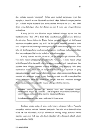33
PKn MKWU 2014
dan perilaku manusia Indonesia? Inilah yang menjadi pertanyaan besar dan
seyogianya haruslah segera dijawab oleh seluruh rakyat Indonesia dengan jawaban
“ya”. Seluruh rakyat Indonesia telah melaksanakan Pancasila dan UUD NRI 1945
dalam setiap kehidupan sehari-hari, kapan saja dan di mana saja, sebagai identitas
nasionalnya.
Konsep jati diri atau identitas bangsa Indonesia dibahas secara luas dan
mendalam oleh Tilaar (2007) dalam buku yang berjudul MengIndonesia Etnisitas
dan Identitas Bangsa Indonesia. Diakui bahwa mengkaji masalah jati diri bangsa
Indonesia merupakan sesuatu yang pelik. Jati diri bangsa Indonesia merupakan suatu
hasil kesepakatan bersama bangsa tentang masa depan berdasarkan pengalaman masa
lalu. Jati diri bangsa harus selalu mengalami proses pembinaan melalui pendidikan
demi terbentuknya solidaritas dan perbaikan nasib di masa depan.
Konsep identitas nasional dalam arti jati diri bangsa dapat ditelusuri dalam
buku karya Kaelan (2002) yang berjudul Filsafat Pancasila. Menurut Kaelan (2002)
jatidiri bangsa Indonesia adalah nilai-nilai yang merupakan hasil buah pikiran dan
gagasan dasar bangsa Indonesia tentang kehidupan yang dianggap baik yang
memberikan watak, corak, dan ciri masyarakat Indonesia. Ada sejumlah ciri yang
menjadi corak dan watak bangsa yakni sifat religius, sikap menghormati bangsa dan
manusia lain, persatuan, gotong royong dan musyawarah, serta ide tentang keadilan
sosial. Nilai-nilai dasar itu dirumuskan sebagai nilai-nilai Pancasila sehingga
Pancasila dikatakan sebagai jatidiri bangsa sekaligus identitas nasional.
Benarkah identitas nasional itu menjadi salah satu determinan dalam
pembangunan bangsa dan karakter? Anda dianjurkan untuk menelusuri berbagai
sumber rujukan tentang identitas nasional atau jati diri bangsa.
Kemukakan jawaban Anda secara individual di depan kelas.
Berdasar uraian–uraian di atas, perlu kiranya dipahami bahwa Pancasila
merupakan identitas nasional Indonesia yang unik. Pancasila bukan hanya identitas
dalam arti fisik atau simbol, layaknya bendera dan lambang lainnya. Pancasila adalah
identitas secara non fisik atau lebih tepat dikatakan bahwa Pancasila adalah jatidiri
bangsa (Kaelan, 2002).
 