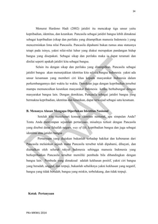 34
PKn MKWU 2014
Menurut Hardono Hadi (2002) jatidiri itu mencakup tiga unsur yaitu
kepribadian, identitas, dan keunikan. Pancasila sebagai jatidiri bangsa lebih dimaknai
sebagai kepribadian (sikap dan perilaku yang ditampilkan manusia Indonesia ) yang
mencerminkan lima nilai Pancasila. Pancasila dipahami bukan rumus atau statusnya
tetapi pada isinya, yakni nilai-nilai luhur yang diakui merupakan pandangan hidup
bangsa yang disepakati. Sebagai sikap dan perilaku maka ia dapat teramati dan
dinilai seperti apakah jatidiri kita sebagai bangsa.
Selain itu dengan sikap dan perilaku yang ditampilkan, Pancasila sebagai
jatidiri bangsa akan menunjukkan identitas kita selaku bangsa Indonesia yakni ada
unsur kesamaan yang memberi ciri khas kepada masyarakat Indonesia dalam
perkembangannya dari waktu ke waktu. Demikian juga dengan kepribadian tersebut
mampu memunculkan keunikan masyarakat Indonesia ketika berhubungan dengan
masyarakat bangsa lain. Dengan demikian, Pancasila sebagai jatidiri bangsa yang
bermakna kepribadian, identitas dan keunikan, dapat terwujud sebagai satu kesatuan.
B. Menanya Alasan Mengapa Diperlukan Identitas Nasional
Setelah kita menelusuri konsep identitas nasional, apa simpulan Anda?
Tentu Anda menyimpan sejumlah pertanyaan, misalnya terkait dengan Pancasila
yang disebut dasar falsafah negara, way of life, kepribadian bangsa dan juga sebagai
identitas atau jatidiri bangsa .
Pertanyaan yang diajukan bukanlah terhadap hakikat dan kebenaran dari
Pancasila melainkan sejauh mana Pancasila tersebut telah dipahami, dihayati, dan
diamalkan oleh seluruh rakyat Indonesia sehingga manusia Indonesia yang
berkepribadian Pancasila tersebut memiliki pembeda bila dibandingkan dengan
bangsa lain. Pembeda yang dimaksud adalah kekhasan positif, yakni ciri bangsa
yang beradab, unggul, dan terpuji, bukanlah sebaliknya yakni kekhasan yang negatif,
bangsa yang tidak beradab, bangsa yang miskin, terbelakang, dan tidak terpuji.
Kotak Pertanyaan
 