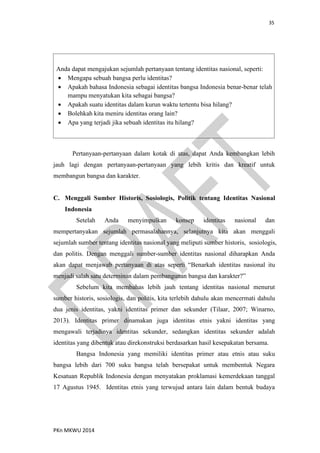 35
PKn MKWU 2014
Anda dapat mengajukan sejumlah pertanyaan tentang identitas nasional, seperti:
 Mengapa sebuah bangsa perlu identitas?
 Apakah bahasa Indonesia sebagai identitas bangsa Indonesia benar-benar telah
mampu menyatukan kita sebagai bangsa?
 Apakah suatu identitas dalam kurun waktu tertentu bisa hilang?
 Bolehkah kita meniru identitas orang lain?
 Apa yang terjadi jika sebuah identitas itu hilang?
Pertanyaan-pertanyaan dalam kotak di atas, dapat Anda kembangkan lebih
jauh lagi dengan pertanyaan-pertanyaan yang lebih kritis dan kreatif untuk
membangun bangsa dan karakter.
C. Menggali Sumber Historis, Sosiologis, Politik tentang Identitas Nasional
Indonesia
Setelah Anda menyimpulkan konsep identitas nasional dan
mempertanyakan sejumlah permasalahannya, selanjutnya kita akan menggali
sejumlah sumber tentang identitas nasional yang meliputi sumber historis, sosiologis,
dan politis. Dengan menggali sumber-sumber identitas nasional diharapkan Anda
akan dapat menjawab pertanyaan di atas seperti “Benarkah identitas nasional itu
menjadi salah satu determinan dalam pembangunan bangsa dan karakter?”
Sebelum kita membahas lebih jauh tentang identitas nasional menurut
sumber historis, sosiologis, dan politis, kita terlebih dahulu akan mencermati dahulu
dua jenis identitas, yakni identitas primer dan sekunder (Tilaar, 2007; Winarno,
2013). Identitas primer dinamakan juga identitas etnis yakni identitas yang
mengawali terjadinya identitas sekunder, sedangkan identitas sekunder adalah
identitas yang dibentuk atau direkonstruksi berdasarkan hasil kesepakatan bersama.
Bangsa Indonesia yang memiliki identitas primer atau etnis atau suku
bangsa lebih dari 700 suku bangsa telah bersepakat untuk membentuk Negara
Kesatuan Republik Indonesia dengan menyatakan proklamasi kemerdekaan tanggal
17 Agustus 1945. Identitas etnis yang terwujud antara lain dalam bentuk budaya
 