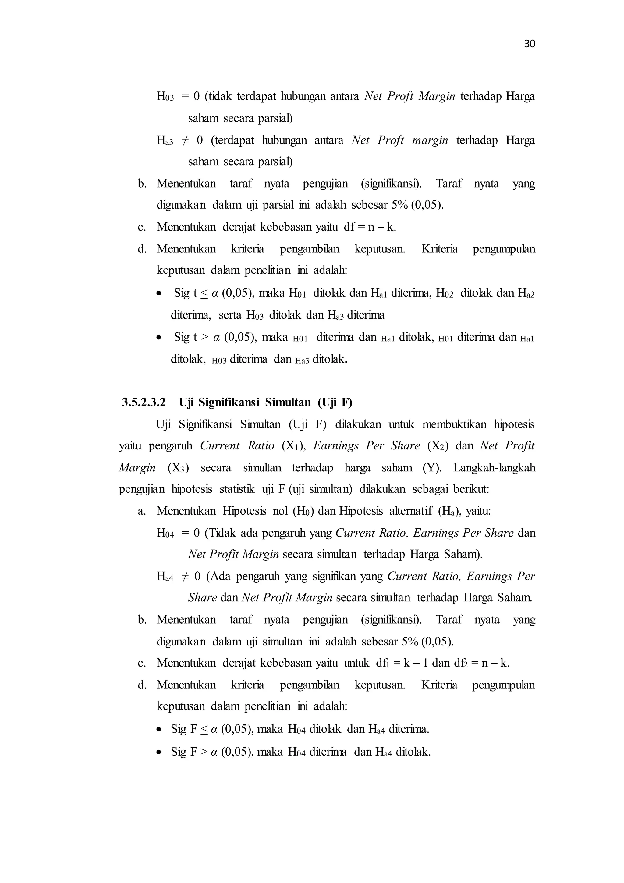 30 
H03 = 0 (tidak terdapat hubungan antara Net Proft Margin terhadap Harga 
saham secara parsial) 
Ha3 ≠ 0 (terdapat hubungan antara Net Proft margin terhadap Harga 
saham secara parsial) 
b. Menentukan taraf nyata pengujian (signifikansi). Taraf nyata yang 
digunakan dalam uji parsial ini adalah sebesar 5% (0,05). 
c. Menentukan derajat kebebasan yaitu df = n – k. 
d. Menentukan kriteria pengambilan keputusan. Kriteria pengumpulan 
keputusan dalam penelitian ini adalah: 
 Sig t < α (0,05), maka H01 ditolak dan Ha1 diterima, H02 ditolak dan Ha2 
diterima, serta H03 ditolak dan Ha3 diterima 
 Sig t > α (0,05), maka H01 diterima dan Ha1 ditolak, H01 diterima dan Ha1 
ditolak, H03 diterima dan Ha3 ditolak. 
3.5.2.3.2 Uji Signifikansi Simultan (Uji F) 
Uji Signifikansi Simultan (Uji F) dilakukan untuk membuktikan hipotesis 
yaitu pengaruh Current Ratio (X1), Earnings Per Share (X2) dan Net Profit 
Margin (X3) secara simultan terhadap harga saham (Y). Langkah-langkah 
pengujian hipotesis statistik uji F (uji simultan) dilakukan sebagai berikut: 
a. Menentukan Hipotesis nol (H0) dan Hipotesis alternatif (Ha), yaitu: 
H04 = 0 (Tidak ada pengaruh yang Current Ratio, Earnings Per Share dan 
Net Profit Margin secara simultan terhadap Harga Saham). 
Ha4 ≠ 0 (Ada pengaruh yang signifikan yang Current Ratio, Earnings Per 
Share dan Net Profit Margin secara simultan terhadap Harga Saham. 
b. Menentukan taraf nyata pengujian (signifikansi). Taraf nyata yang 
digunakan dalam uji simultan ini adalah sebesar 5% (0,05). 
c. Menentukan derajat kebebasan yaitu untuk df1 = k – 1 dan df2 = n – k. 
d. Menentukan kriteria pengambilan keputusan. Kriteria pengumpulan 
keputusan dalam penelitian ini adalah: 
 Sig F < α (0,05), maka H04 ditolak dan Ha4 diterima. 
 Sig F > α (0,05), maka H04 diterima dan Ha4 ditolak. 
 