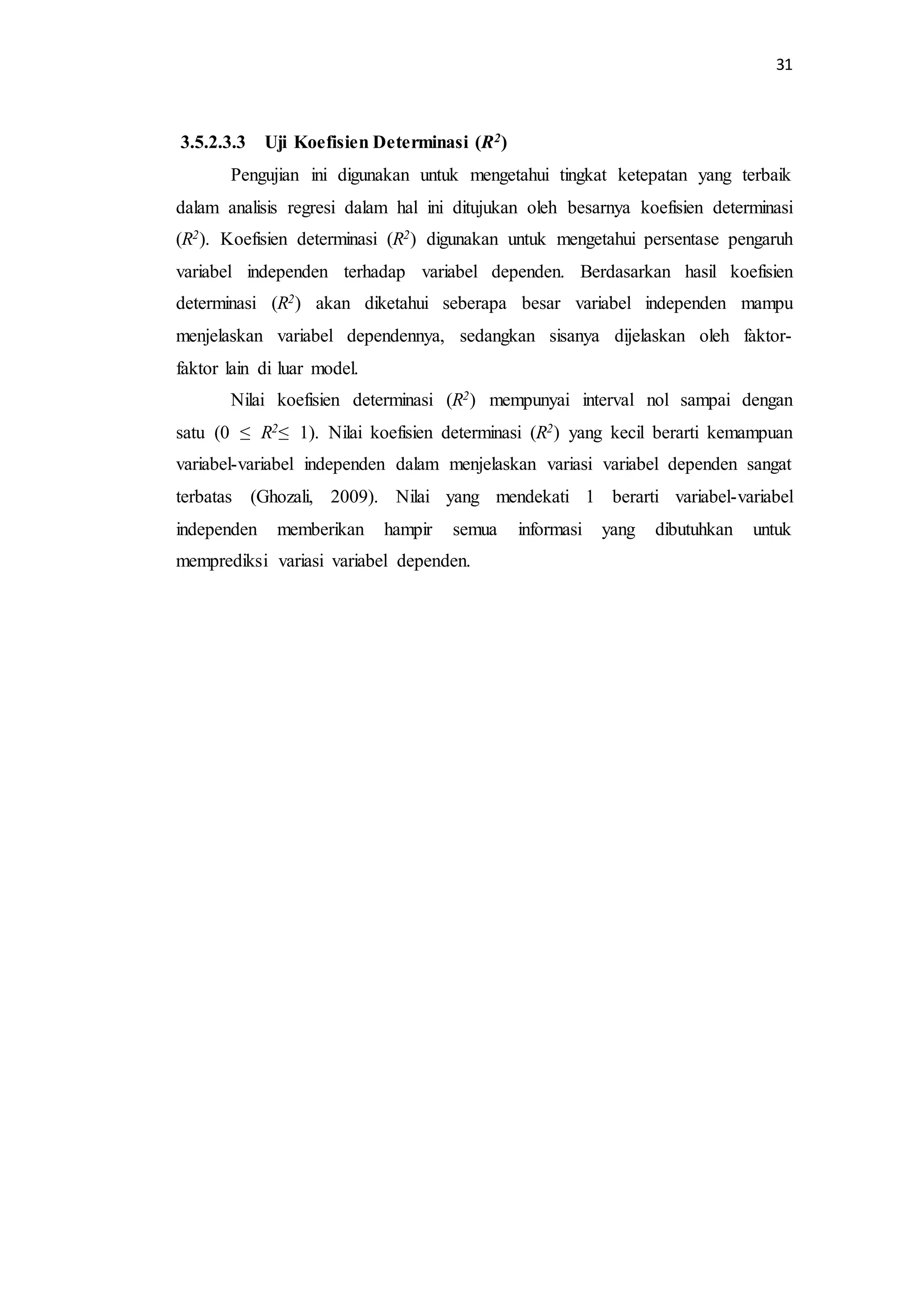 31 
3.5.2.3.3 Uji Koefisien Determinasi (R2) 
Pengujian ini digunakan untuk mengetahui tingkat ketepatan yang terbaik 
dalam analisis regresi dalam hal ini ditujukan oleh besarnya koefisien determinasi 
(R2). Koefisien determinasi (R2) digunakan untuk mengetahui persentase pengaruh 
variabel independen terhadap variabel dependen. Berdasarkan hasil koefisien 
determinasi (R2) akan diketahui seberapa besar variabel independen mampu 
menjelaskan variabel dependennya, sedangkan sisanya dijelaskan oleh faktor-faktor 
lain di luar model. 
Nilai koefisien determinasi (R2) mempunyai interval nol sampai dengan 
satu (0 ≤ R2≤ 1). Nilai koefisien determinasi (R2) yang kecil berarti kemampuan 
variabel-variabel independen dalam menjelaskan variasi variabel dependen sangat 
terbatas (Ghozali, 2009). Nilai yang mendekati 1 berarti variabel-variabel 
independen memberikan hampir semua informasi yang dibutuhkan untuk 
memprediksi variasi variabel dependen. 
