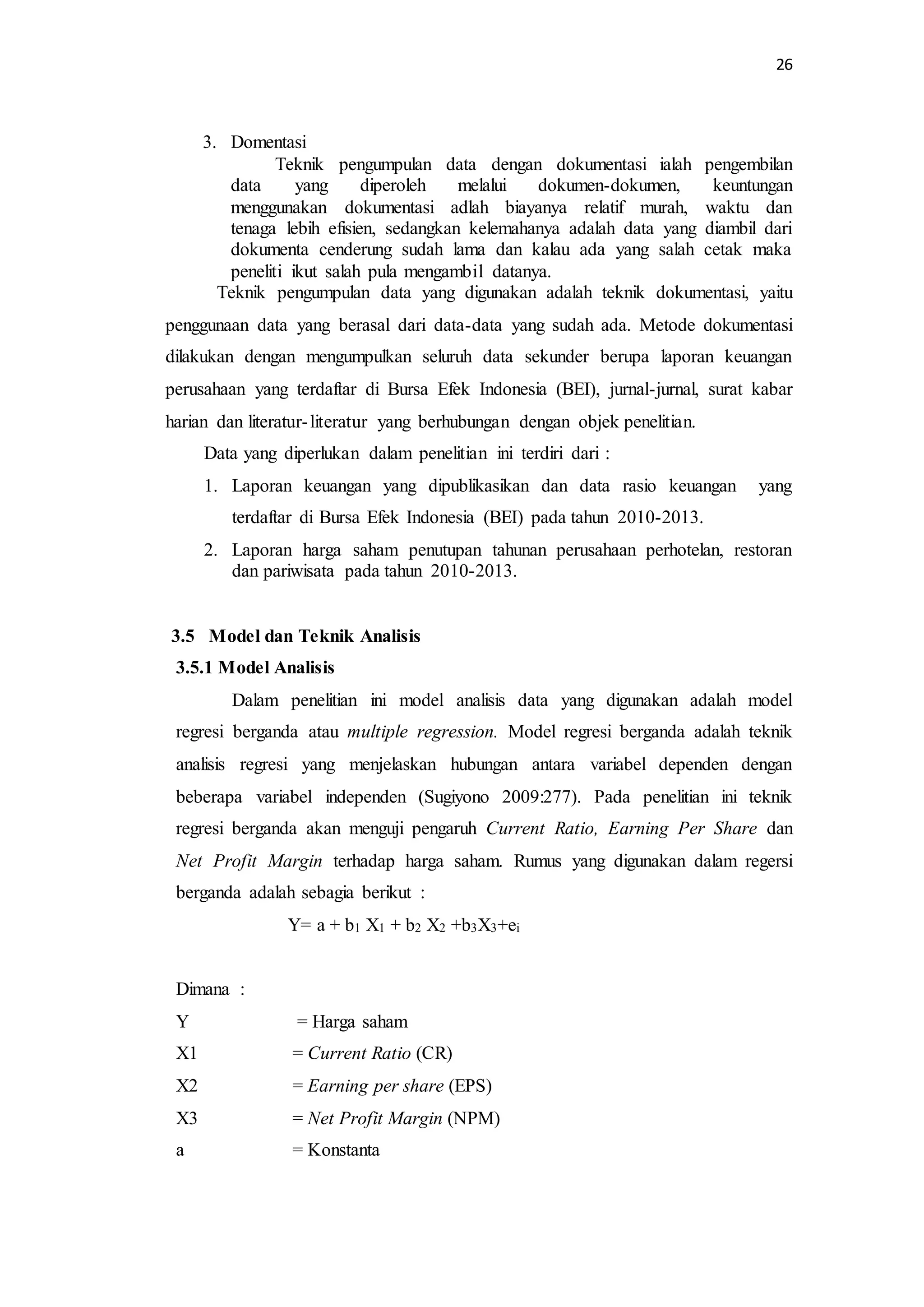26 
3. Domentasi 
Teknik pengumpulan data dengan dokumentasi ialah pengembilan 
data yang diperoleh melalui dokumen-dokumen, keuntungan 
menggunakan dokumentasi adlah biayanya relatif murah, waktu dan 
tenaga lebih efisien, sedangkan kelemahanya adalah data yang diambil dari 
dokumenta cenderung sudah lama dan kalau ada yang salah cetak maka 
peneliti ikut salah pula mengambil datanya. 
Teknik pengumpulan data yang digunakan adalah teknik dokumentasi, yaitu 
penggunaan data yang berasal dari data-data yang sudah ada. Metode dokumentasi 
dilakukan dengan mengumpulkan seluruh data sekunder berupa laporan keuangan 
perusahaan yang terdaftar di Bursa Efek Indonesia (BEI), jurnal-jurnal, surat kabar 
harian dan literatur- literatur yang berhubungan dengan objek penelitian. 
Data yang diperlukan dalam penelitian ini terdiri dari : 
1. Laporan keuangan yang dipublikasikan dan data rasio keuangan yang 
terdaftar di Bursa Efek Indonesia (BEI) pada tahun 2010-2013. 
2. Laporan harga saham penutupan tahunan perusahaan perhotelan, restoran 
dan pariwisata pada tahun 2010-2013. 
3.5 Model dan Teknik Analisis 
3.5.1 Model Analisis 
Dalam penelitian ini model analisis data yang digunakan adalah model 
regresi berganda atau multiple regression. Model regresi berganda adalah teknik 
analisis regresi yang menjelaskan hubungan antara variabel dependen dengan 
beberapa variabel independen (Sugiyono 2009:277). Pada penelitian ini teknik 
regresi berganda akan menguji pengaruh Current Ratio, Earning Per Share dan 
Net Profit Margin terhadap harga saham. Rumus yang digunakan dalam regersi 
berganda adalah sebagia berikut : 
Y= a + b1 X1 + b2 X2 +b3X3+ei 
Dimana : 
Y = Harga saham 
X1 = Current Ratio (CR) 
X2 = Earning per share (EPS) 
X3 = Net Profit Margin (NPM) 
a = Konstanta 
 