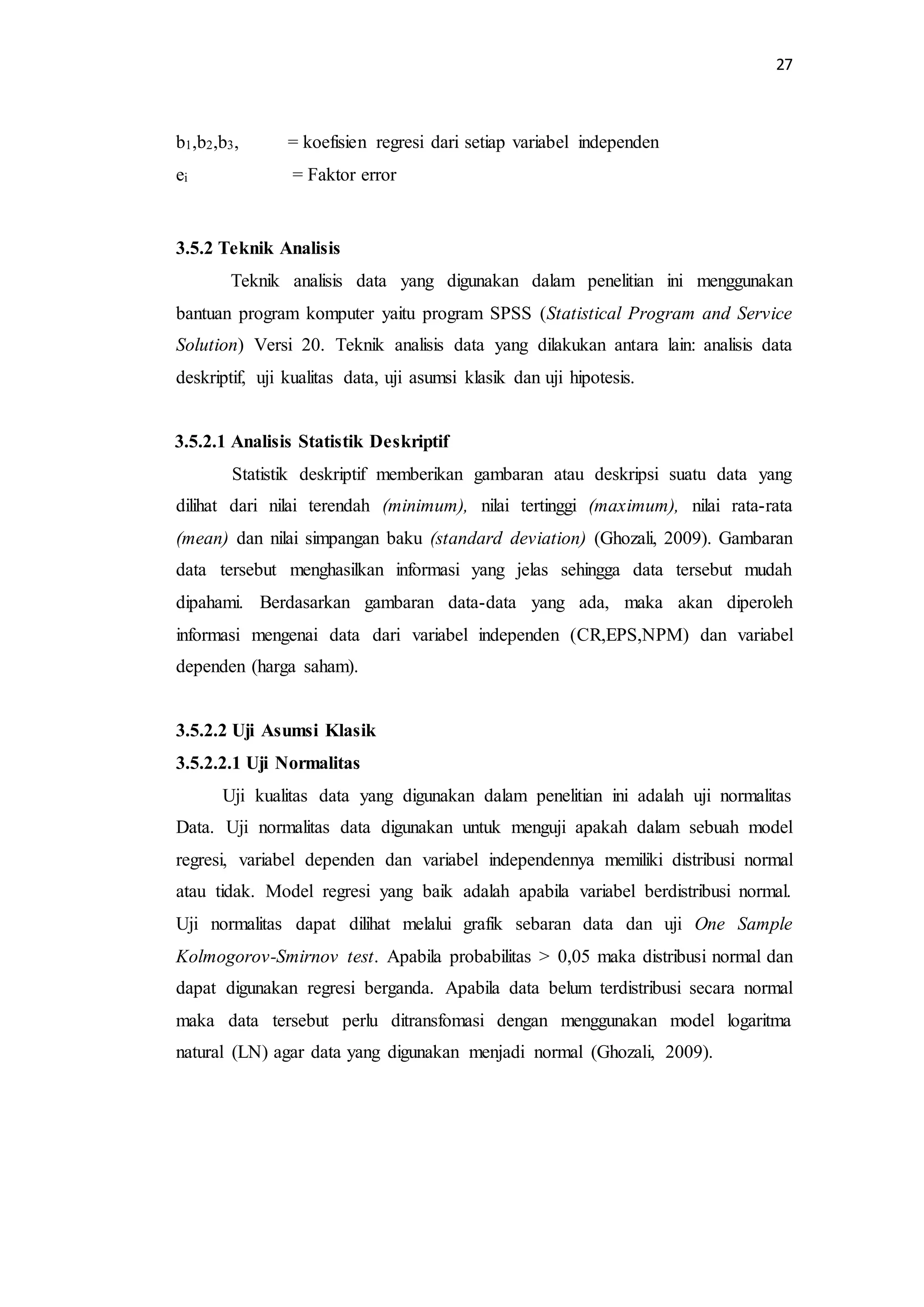 27 
b1,b2,b3, = koefisien regresi dari setiap variabel independen 
ei = Faktor error 
3.5.2 Teknik Analisis 
Teknik analisis data yang digunakan dalam penelitian ini menggunakan 
bantuan program komputer yaitu program SPSS (Statistical Program and Service 
Solution) Versi 20. Teknik analisis data yang dilakukan antara lain: analisis data 
deskriptif, uji kualitas data, uji asumsi klasik dan uji hipotesis. 
3.5.2.1 Analisis Statistik Deskriptif 
Statistik deskriptif memberikan gambaran atau deskripsi suatu data yang 
dilihat dari nilai terendah (minimum), nilai tertinggi (maximum), nilai rata-rata 
(mean) dan nilai simpangan baku (standard deviation) (Ghozali, 2009). Gambaran 
data tersebut menghasilkan informasi yang jelas sehingga data tersebut mudah 
dipahami. Berdasarkan gambaran data-data yang ada, maka akan diperoleh 
informasi mengenai data dari variabel independen (CR,EPS,NPM) dan variabel 
dependen (harga saham). 
3.5.2.2 Uji Asumsi Klasik 
3.5.2.2.1 Uji Normalitas 
Uji kualitas data yang digunakan dalam penelitian ini adalah uji normalitas 
Data. Uji normalitas data digunakan untuk menguji apakah dalam sebuah model 
regresi, variabel dependen dan variabel independennya memiliki distribusi normal 
atau tidak. Model regresi yang baik adalah apabila variabel berdistribusi normal. 
Uji normalitas dapat dilihat melalui grafik sebaran data dan uji One Sample 
Kolmogorov-Smirnov test. Apabila probabilitas > 0,05 maka distribusi normal dan 
dapat digunakan regresi berganda. Apabila data belum terdistribusi secara normal 
maka data tersebut perlu ditransfomasi dengan menggunakan model logaritma 
natural (LN) agar data yang digunakan menjadi normal (Ghozali, 2009). 
 