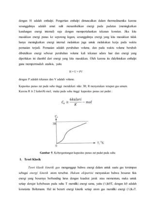dengan H adalah enthalpi. Pengertian enthalpi dimunculkan dalam thermodinamika karena
sesungguhnya adalah amat sulit menambahkan energi pada padatan (meningkatkan
kandungan energi internal) saja dengan mempertahankan tekanan konstan. Jika kita
masukkan energi panas ke sepotong logam, sesungguhnya energi yang kita masukkan tidak
hanya meningkatkan energi internal melainkan juga untuk melakukan kerja pada waktu
pemuaian terjadi. Pemuaian adalah perubahan volume, dan pada waktu volume berubah
dibutuhkan energi sebesar perubahan volume kali tekanan udara luar dan energi yang
diperlukan ini diambil dari energi yang kita masukkan. Oleh karena itu didefinisikan enthalpi
guna mempermudah analisis, yaitu
dengan P adalah tekanan dan V adalah volume.
Kapasitas panas zat pada suhu tinggi mendekati nilai 3R; R menyatakan tetapan gas umum.
Karena R ≅ 2 kalori/K-mol, maka pada suhu tinggi kapasitas panas zat padat :
Gambar 5. Kebergantungan kapasitas panas zat padat pada suhu
1. Teori Klasik
Teori klasik kinetik gas menganggap bahwa energi dalam untuk suatu gas tersimpan
sebagai energi kinetik atom tersebut. Hukum ekipartisi menyatakan bahwa besaran fisis
energi yang besarnya berbanding lurus dengan kuadrat jarak atau momentum, maka untuk
setiap derajat kebebasan pada suhu T memiliki energi sama, yaitu (½)k0T, dengan k0 adalah
konstanta Boltzmann. Hal ini berarti energi kinetik setiap atom gas memiliki energi (½)k0T.
 