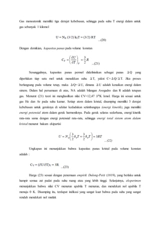 Gas monoatomik memiliki tiga derajat kebebasan, sehingga pada suhu T energi dalam untuk
gas sebanyak 1 kilomol
...(20)
Dengan demikian, kapasitas panas pada volume konstan
...(21)
Sesungguhnya, kapasitas panas permol didefinisikan sebagai panas ΔQ yang
diperlukan tiap satu mol untuk menaikkan suhu ΔT, yakni C=ΔQ/ΔT. Jika proses
berlangsung pada volume tetap, maka ΔQ=ΔU, dimana ΔU adalah kenaikan energi dalam
sistem. Dalam hal persamaan di atas, NA adalah bilangan Avogadro dan R adalah tetapan
gas. Menurut (21) teori ini menghasilkan nilai CV=12,47 J/0K kmol. Harga ini sesuai untuk
gas He dan Ar pada suhu kamar. Setiap atom dalam kristal, disamping memiliki 3 derajat
kebebasan untuk geraknya di sekitar kedudukan setimbangnya (energi kinetik), juga memiliki
energi potensial atom dalam gerak harmoniknya. Pada gerak selaras sederhana, energi kinetik
rata-rata sama dengan energi potensial rata-rata, sehingga energi total sistem atom dalam
kristal menurut hukum ekipartisi
...(22)
Ungkapan ini menunjukkan bahwa kapasitas panas kristal pada volume konstan
adalah :
...(23)
Harga (23) sesuai dengan penemuan empirik Dulong-Petit (1819), yang berlaku untuk
hampir semua zat padat pada suhu ruang atau yang lebih tinggi. Selanjutnya, eksperimen
menunjukkan bahwa nilai CV menurun apabila T menurun, dan mendekati nol apabila T
menuju 0 K. Disamping itu, terdapat indikasi yang sangat kuat bahwa pada suhu yang sangat
rendah mendekati nol mutlak
 