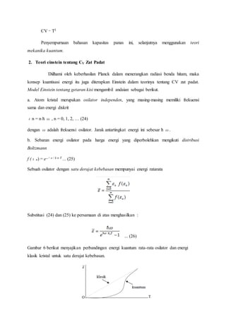 CV ∼ T3
Penyempurnaan bahasan kapasitas panas ini, selanjutnya menggunakan teori
mekanika kuantum.
2. Teori einstein tentang CV Zat Padat
Diilhami oleh keberhasilan Planck dalam menerangkan radiasi benda hitam, maka
konsep kuantisasi energi itu juga diterapkan Einstein dalam teorinya tentang CV zat padat.
Model Einstein tentang getaran kisi mengambil andaian sebagai berikut.
a. Atom kristal merupakan osilator independen, yang masing-masing memiliki frekuensi
sama dan energi diskrit
εn = n ћ ω , n = 0, 1, 2, … (24)
dengan ω adalah frekuensi osilator. Jarak antartingkat energi ini sebesar ћ ω.
b. Sebaran energi osilator pada harga energi yang diperbolehkan mengikuti distribusi
Boltzmann
f (εn) = e−εo / k n T ... (25)
Sebuah osilator dengan satu derajat kebebasan mempunyai energi ratarata
Substitusi (24) dan (25) ke persamaan di atas menghasilkan :
... (26)
Gambar 6 berikut menyajikan perbandingan energi kuantum rata-rata osilator dan energi
klasik kristal untuk satu derajat kebebasan.
 