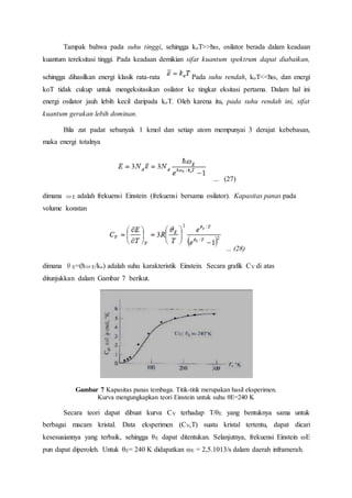 Tampak bahwa pada suhu tinggi, sehingga koT>>ћω, osilator berada dalam keadaan
kuantum tereksitasi tinggi. Pada keadaan demikian sifat kuantum spektrum dapat diabaikan,
sehingga dihasilkan energi klasik rata-rata Pada suhu rendah, koT<<ћω, dan energi
koT tidak cukup untuk mengeksitasikan osilator ke tingkat eksitasi pertama. Dalam hal ini
energi osilator jauh lebih kecil daripada koT. Oleh karena itu, pada suhu rendah ini, sifat
kuantum gerakan lebih dominan.
Bila zat padat sebanyak 1 kmol dan setiap atom mempunyai 3 derajat kebebasan,
maka energi totalnya
... (27)
dimana ωE adalah frekuensi Einstein (frekuensi bersama osilator). Kapasitas panas pada
volume konstan
... (28)
dimana θE=(ћωE/ko) adalah suhu karakteristik Einstein. Secara grafik CV di atas
ditunjukkan dalam Gambar 7 berikut.
Gambar 7 Kapasitas panas tembaga. Titik-titik merupakan hasil eksperimen.
Kurva mengungkapkan teori Einstein untuk suhu θE=240 K
Secara teori dapat dibuat kurva CV terhadap T/θE yang bentuknya sama untuk
berbagai macam kristal. Data eksperimen (CV,T) suatu kristal tertentu, dapat dicari
kesesuaiannya yang terbaik, sehingga θE dapat ditentukan. Selanjutnya, frekuensi Einstein ωE
pun dapat diperoleh. Untuk θE= 240 K didapatkan ωE = 2,5.1013/s dalam daerah inframerah.
 