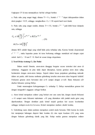 Ungkapan CV di atas menunjukkan hal-hal sebagai berikut.
a. Pada suhu yang sangat tinggi, dimana T>>θE, bentuk eθ E / T dapat diekspansikan dalam
deret pangkat θE/T, sehingga menghasilkan CV ≅ 3 R seperti hasil teori klasik.
b. Pada suhu yang sangat rendah, dimana T<<θE, bentuk eθE / T jauh lebih besar daripada
satu, sehingga
... (29)
dimana B(T) adalah fungsi yang relatif tidak peka terhadap suhu. Karena bentuk eksponensial
eθ E / T , maka kapasitas panas ini terus berkurang sehingga mendekati nol dengan cepat
sekali. Jadi CV →0 saat T→0. Hasil ini sesuai denga eksperimen.
2. Teori Debye tentang CV Zat Padat
Dalam model Einstein, atom-atom dianggap bergetar secara terisolasi dari atom di
sekitarnya. Anggapan ini jelas tidak dapat diterapkan, karena gerakan atom akan saling
berinteraksi dengan atom-atom lainnya. Seperti dalam kasus penjalaran gelombang mekanik
dalam zat padat, oleh karena rambatan gelombang tersebut atom-atom akan bergerak kolektif.
Frekuensi getaran atom bervariasi dari ω=0 sampai dengan ω=ωD. Batas frekuensi ωD
disebut frekuensi potong Debye.
Untuk menerangkan kebergantungan CV terhadap T, Debye memodelkan getaran kisi
dengan mengambil anggapan sebagai berikut.
a. Atom kristal merupakan osilator yang berkait erat satu sama lain, dengan daerah frekuensi
ω=0 sampai suatu frekuensi maksimum ωD yang ditentukan oleh jumlah moda getar yang
diperkenankan. Dengan demikian pada kristal terjadi gerakan kisi secara keseluruhan
sehingga terdapat moda kisi bersama. Kristal merupakan medium elastik kontinu.
b. Gelombang suara dalam padatan merupakan contoh moda bersama. Oleh karena itu moda
kisi mempunyai hubungan dispersi linier kontinu (6) dan rapat keadaan (19) yang sama
dengan bahasan gelombang elastik yang lalu. Setiap modus getaran merupakan osilator
 