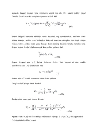 harmonik tunggal ekivalen yang mempunyai energi rata-rata (26) seperti osilator model
Einstein. Oleh karena itu energi total getaran seluruh kisi
(30)
dimana integrasi dilakukan terhadap semua frekuensi yang diperkenankan. Frekuensi batas
bawah, tentunya, adalah ω=0. Sedangkan frekuensi batas atas ditetapkan oleh debye dengan
batasan bahwa jumlah moda yang dicakup dalam rentang frekuensi tersebut haruslah sama
dengan jumlah derajat kebebasan untuk keseluruhan padatan. Jadi
... (31)
dimana frekuensi atas ωD disebut frekuensi Debye. Hasil integrasi di atas, setelah
mensubstitusikan (19) memberikan nilai
... (32)
dimana n=NA/V adalah konsentrasi atom dalam padatan.
Energi total (30) dapat ditulis kembali
... (33)
dan kapasitas panas pada volume konstan
... (34)
Apabila x=(ћω/koT) dan suhu Debye didefinisikan sebagai θD=(ћω/ko), maka persamaan
(34) dapat ditulis dalam bentuk
 