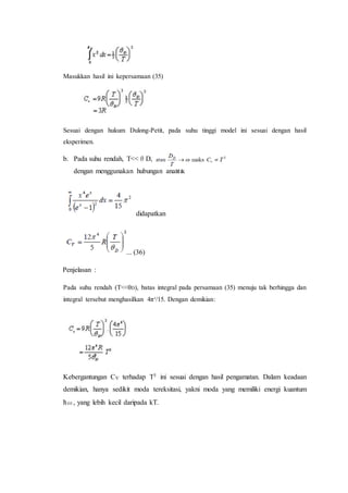 Masukkan hasil ini kepersamaan (35)
Sesuai dengan hukum Dulong-Petit, pada suhu tinggi model ini sesuai dengan hasil
eksperimen.
b. Pada suhu rendah, T<<θD,
dengan menggunakan hubungan analitik
didapatkan
... (36)
Penjelasan :
Pada suhu rendah (T<<θD), batas integral pada persamaan (35) menuju tak berhingga dan
integral tersebut menghasilkan 4π4
/15. Dengan demikian:
Kebergantungan CV terhadap T3 ini sesuai dengan hasil pengamatan. Dalam keadaan
demikian, hanya sedikit moda tereksitasi, yakni moda yang memiliki energi kuantum
ћω, yang lebih kecil daripada kT.
 