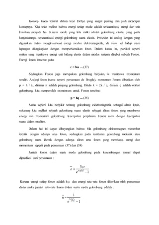 Konsep fonon tersirat dalam teori Debye yang sangat penting dan jauh mencapai
konsepnya. Kita telah melihat bahwa energi setiap mode adalah terkuantisasi, energi dari unit
kuantum menjadi ћω. Karena mode yang kita miliki adalah gelombang elastis, yang pada
kenyataannya, terkuantisasi energi gelombang suara elastis. Prosedur ini analog dengan yang
digunakan dalam mengkuantisasi energi medan elektromagnetik, di mana sel hidup alam
lapangan diungkapkan dengan memperkenalkan foton. Dalam kasus ini, partikel seperti
entitas yang membawa energi unit bidang elastis dalam modus tertentu disebut sebuah Fonon.
Energi fonon tersebut yaitu:
є = ћω ... (37)
Sedangkan Fonon juga merupakan gelombang berjalan, ia membawa momentum
sendiri. Analogi foton (sama seperti persamaan de Broglie), momentum Fonon diberikan oleh
p = h / λ, dimana λ adalah panjang gelombang. Ditulis λ = 2π / q, dimana q adalah vektor
gelombang, kita memperoleh momentum untuk Fonon tersebut:
p = ћq ... (38)
Sama seperti kita berpikir tentang gelombang elektromagnetik sebagai aliran foton,
sekarang kita melihat sebuah gelombang suara elastis sebagai aliran fonon yang membawa
energi dan momentum gelombang. Kecepatan perjalanan Fonon sama dengan kecepatan
suara dalam medium.
Dalam hal ini dapat dibayangkan bahwa bila gelombang elektromagnet merambat
identik dengan adanya arus foton, sedangkan pada rambatan gelombang mekanik atau
gelombang suara identik dengan adanya aliran arus fonon yang membawa energi dan
momentum seperti pada persamaan (37) dan (38)
Jumlah fonon dalam suatu moda gelombang pada keseimbangan termal dapat
diprediksi dari persamaan :
Karena energi setiap fonon adalah hω dan energi rata-rata fonon diberikan oleh persamaan
diatas maka jumlah rata-rata fonon dalam suatu moda gelombang adalah :
 