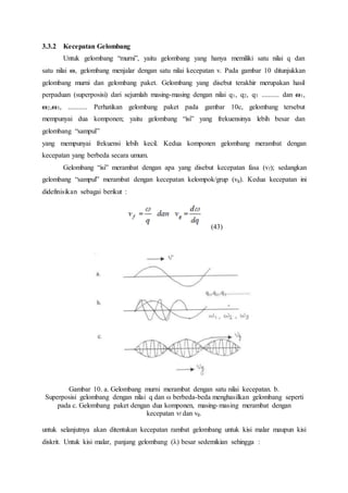 3.3.2 Kecepatan Gelombang
Untuk gelombang “murni”, yaitu gelombang yang hanya memiliki satu nilai q dan
satu nilai ω, gelombang menjalar dengan satu nilai kecepatan v. Pada gambar 10 ditunjukkan
gelombang murni dan gelombang paket. Gelombang yang disebut terakhir merupakan hasil
perpaduan (superposisi) dari sejumlah masing-masing dengan nilai q1, q2, q3 .......... dan ω1,
ω2,ω3, ........... Perhatikan gelombang paket pada gambar 10c, gelombang tersebut
mempunyai dua komponen; yaitu gelombang “isi” yang frekuensinya lebih besar dan
gelombang “sampul”
yang mempunyai frekuensi lebih kecil. Kedua komponen gelombang merambat dengan
kecepatan yang berbeda secara umum.
Gelombang “isi” merambat dengan apa yang disebut kecepatan fasa (vf); sedangkan
gelombang “sampul” merambat dengan kecepatan kelompok/grup (vg). Kedua kecepatan ini
didefinisikan sebagai berikut :
(43)
Gambar 10. a. Gelombang murni merambat dengan satu nilai kecepatan. b.
Superposisi gelombang dengan nilai q dan ω berbeda-beda menghasilkan gelombang seperti
pada c. Gelombang paket dengan dua komponen, masing-masing merambat dengan
kecepatan vf dan vg.
untuk selanjutnya akan ditentukan kecepatan rambat gelombang untuk kisi malar maupun kisi
diskrit. Untuk kisi malar, panjang gelombang (λ) besar sedemikian sehingga :
 