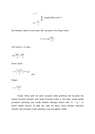 Dari hubungan dispersi secara umum, lihat persamaan (42) sebagai berikut :
oleh karena q→ 0, maka :
dan ini berarti :
(44)
Dengan :
Tampak bahwa untuk kisi malar, kecepatan rambat gelombang baik kecepatan fasa
maupun kecepatan kelompok sama dengan kecepatan rambat vs. Kisi malar, sebagai medium
perambatan gelombang yang bersifat demikian (hubungan dispersi linier, vf = vg = vs)
disebut medium dispersif. Di pihak lain, untuk kisi diskrit, karena hubungan dispersinya
sinusoida maka kecepatan rambat gelombang yang bersangkutan adalah :
 