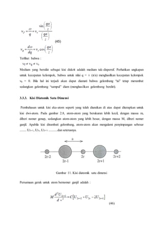 (45)
Terlihat bahwa :
Medium yang bersifat sebagai kisi diskrit adalah medium tak-dispersif. Perhatikan ungkapan
untuk kecepatan kelompok, bahwa untuk nilai q = ± (π/a) menghasilkan kecepatan kelompok
vg = 0. Bila hal ini terjadi akan dapat diamati bahwa gelombang “isi” tetap merambat
sedangkan gelombang “sampul” diam (menghasilkan gelombang berdiri).
3.3.3. Kisi Diatomik Satu Dimensi
Pembahasan untuk kisi eka-atom seperti yang telah diuraikan di atas dapat diterapkan untuk
kisi dwi-atom. Pada gambar 2.8, atom-atom yang berukuran lebih kecil, dengan massa m,
diberi nomer genap, sedangkan atom-atom yang lebih besar, dengan massa M, diberi nomer
ganjil. Apabila kisi dirambati gelombang, atom-atom akan mengalami penyimpangan sebesar
........ U2r-1, U2r, U2r+1 ...........dan seterusnya.
Gambar 11. Kisi diatomik satu dimensi
Persamaan gerak untuk atom bernomer ganjil adalah :
(46)
 