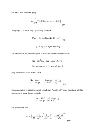 dan untuk atom bernomer genap :
(47)
Selanjutnya, kita ambil fungsi gelombang berbentuk :
(48)
dan substitusikan ke persamaan gerak di atas : (46) dan (47), menghasilkan :
yang dapat ditulis dalam bentuk matrik :
(49)
Persamaan matrik ini akan mempunyai penyelesaian “non-trivial” (solusi yang tidak nol) bila
determinannya dama dengan nol. Jadi,
dan memberikan hasil :
(50)
 