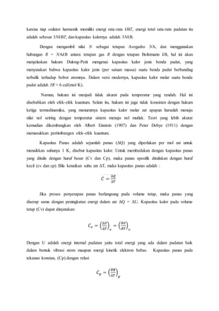 karena tiap osilator harmonik memiliki energi rata-rata kBT, energi total rata-rata padatan itu
adalah sebesar 3NkBT, dan kapasitas kalornya adalah 3NkB.
Dengan mengambil nilai N sebagai tetapan Avogadro NA, dan menggunakan
hubungan R = NAkB antara tetapan gas R dengan tetapan Boltzmann kB, hal ini akan
menjelaskan hukum Dulong-Petit mengenai kapasitas kalor jenis benda padat, yang
menyatakan bahwa kapasitas kalor jenis (per satuan massa) suatu benda padat berbanding
terbalik terhadap bobot atomnya. Dalam versi modernya, kapasitas kalor molar suatu benda
padat adalah 3R ≈ 6 cal/(mol·K).
Namun, hukum ini menjadi tidak akurat pada temperatur yang rendah. Hal ini
disebabkan oleh efek-efek kuantum. Selain itu, hukum ini juga tidak konsisten dengan hukum
ketiga termodinamika, yang menurutnya kapasitas kalor molar zat apapun haruslah menuju
nilai nol seiring dengan temperatur sistem menuju nol mutlak. Teori yang lebih akurat
kemudian dikembangkan oleh Albert Einstein (1907) dan Peter Debye (1911) dengan
memasukkan pertimbangan efek-efek kuantum.
Kapasitas Panas adalah sejumlah panas (ΔQ) yang diperlukan per mol zat untuk
menaikkan suhunya 1 K, disebut kapasitas kalor. Untuk membedakan dengan kapasitas panas
yang ditulis dengan huruf besar (Cv dan Cp), maka panas spesifik dituliskan dengan huruf
kecil (cv dan cp). Bila kenaikan suhu zat ΔT, maka kapasitas panas adalah :
Jika proses penyerapan panas berlangsung pada volume tetap, maka panas yang
diserap sama dengan peningkatan energi dalam zat ΔQ = ΔU. Kapasitas kalor pada volume
tetap (Cv) dapat dinyatakan:
Dengan U adalah energi internal padatan yaitu total energi yang ada dalam padatan baik
dalam bentuk vibrasi atom maupun energi kinetik elektron bebas. Kapasitas panas pada
tekanan konstan, (Cp) dengan relasi
 
