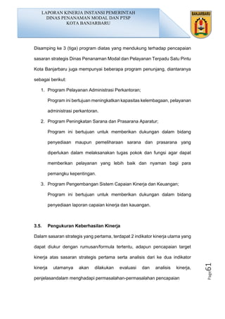 Page61
Disamping ke 3 (tiga) program diatas yang mendukung terhadap pencapaian
sasaran strategis Dinas Penanaman Modal dan Pelayanan Terpadu Satu Pintu
Kota Banjarbaru juga mempunyai beberapa program penunjang, diantaranya
sebagai berikut:
1. Program Pelayanan Administrasi Perkantoran;
Program ini bertujuan meningkatkan kapasitas kelembagaan, pelayanan
administrasi perkantoran.
2. Program Peningkatan Sarana dan Prasarana Aparatur;
Program ini bertujuan untuk memberikan dukungan dalam bidang
penyediaan maupun pemeliharaan sarana dan prasarana yang
diperlukan dalam melaksanakan tugas pokok dan fungsi agar dapat
memberikan pelayanan yang lebih baik dan nyaman bagi para
pemangku kepentingan.
3. Program Pengembangan Sistem Capaian Kinerja dan Keuangan;
Program ini bertujuan untuk memberikan dukungan dalam bidang
penyediaan laporan capaian kinerja dan kauangan.
3.5. Pengukuran Keberhasilan Kinerja
Dalam sasaran strategis yang pertama, terdapat 2 indikator kinerja utama yang
dapat diukur dengan rumusan/formula tertentu, adapun pencapaian target
kinerja atas sasaran strategis pertama serta analisis dari ke dua indikator
kinerja utamanya akan dilakukan evaluasi dan analisis kinerja,
penjelasandalam menghadapi permasalahan-permasalahan pencapaian
LAPORAN KINERJA INSTANSI PEMERINTAH
DINAS PENANAMAN MODAL DAN PTSP
KOTA BANJARBARU
 