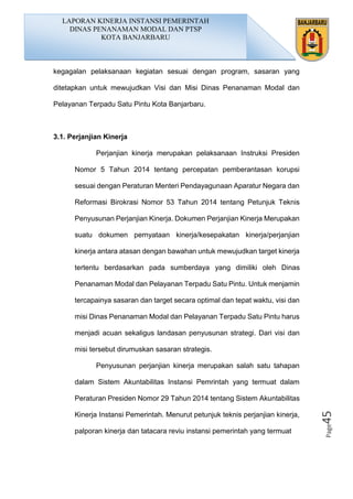 Page45
kegagalan pelaksanaan kegiatan sesuai dengan program, sasaran yang
ditetapkan untuk mewujudkan Visi dan Misi Dinas Penanaman Modal dan
Pelayanan Terpadu Satu Pintu Kota Banjarbaru.
3.1. Perjanjian Kinerja
Perjanjian kinerja merupakan pelaksanaan Instruksi Presiden
Nomor 5 Tahun 2014 tentang percepatan pemberantasan korupsi
sesuai dengan Peraturan Menteri Pendayagunaan Aparatur Negara dan
Reformasi Birokrasi Nomor 53 Tahun 2014 tentang Petunjuk Teknis
Penyusunan Perjanjian Kinerja. Dokumen Perjanjian Kinerja Merupakan
suatu dokumen pernyataan kinerja/kesepakatan kinerja/perjanjian
kinerja antara atasan dengan bawahan untuk mewujudkan target kinerja
tertentu berdasarkan pada sumberdaya yang dimiliki oleh Dinas
Penanaman Modal dan Pelayanan Terpadu Satu Pintu. Untuk menjamin
tercapainya sasaran dan target secara optimal dan tepat waktu, visi dan
misi Dinas Penanaman Modal dan Pelayanan Terpadu Satu Pintu harus
menjadi acuan sekaligus landasan penyusunan strategi. Dari visi dan
misi tersebut dirumuskan sasaran strategis.
Penyusunan perjanjian kinerja merupakan salah satu tahapan
dalam Sistem Akuntabilitas Instansi Pemrintah yang termuat dalam
Peraturan Presiden Nomor 29 Tahun 2014 tentang Sistem Akuntabilitas
Kinerja Instansi Pemerintah. Menurut petunjuk teknis perjanjian kinerja,
palporan kinerja dan tatacara reviu instansi pemerintah yang termuat
LAPORAN KINERJA INSTANSI PEMERINTAH
DINAS PENANAMAN MODAL DAN PTSP
KOTA BANJARBARU
 