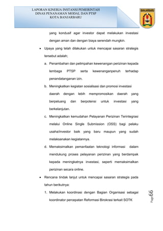 Page66
yang kondusif agar investor dapat melakukan investasi
dengan aman dan dengan biaya serendah mungkin.
• Upaya yang telah dilakukan untuk mencapai sasaran strategis
tersebut adalah;
a. Penambahan dan pelimpahan kewenangan perizinan kepada
lembaga PTSP serta kewenanganpenuh terhadap
penandatanganan izin.
b. Meningkatkan kegiatan sosialisasi dan promosi investasi
daerah dengan lebih mempromosikan daerah yang
berpeluang dan berpotensi untuk investasi yang
berkelanjutan.
c. Meningkatkan kemudahan Pelayanan Perizinan Terintegrasi
melalui Online Single Submission (OSS) bagi pelaku
usaha/investor baik yang baru maupun yang sudah
melaksanakan kegiatannya.
d. Memaksimalkan pemanfaatan teknologi informasi dalam
mendukung proses pelayanan perizinan yang berdampak
kepada meningkatnya investasi, seperti memaksimalkan
perizinan secara online.
• Rencana tindak lanjut untuk mencapai sasaran strategis pada
tahun berikutnya:
1. Melakukan koordinasi dengan Bagian Organisasi sebagai
koordinator percepatan Reformasi Birokrasi terkait SOTK
LAPORAN KINERJA INSTANSI PEMERINTAH
DINAS PENANAMAN MODAL DAN PTSP
KOTA BANJARBARU
 