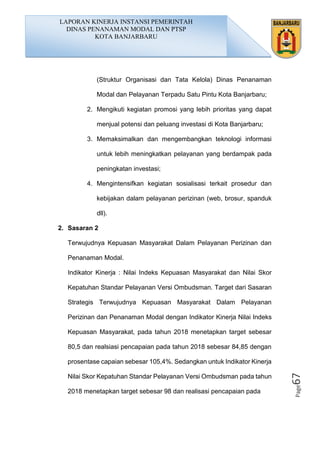 Page67
(Struktur Organisasi dan Tata Kelola) Dinas Penanaman
Modal dan Pelayanan Terpadu Satu Pintu Kota Banjarbaru;
2. Mengikuti kegiatan promosi yang lebih prioritas yang dapat
menjual potensi dan peluang investasi di Kota Banjarbaru;
3. Memaksimalkan dan mengembangkan teknologi informasi
untuk lebih meningkatkan pelayanan yang berdampak pada
peningkatan investasi;
4. Mengintensifkan kegiatan sosialisasi terkait prosedur dan
kebijakan dalam pelayanan perizinan (web, brosur, spanduk
dll).
2. Sasaran 2
Terwujudnya Kepuasan Masyarakat Dalam Pelayanan Perizinan dan
Penanaman Modal.
Indikator Kinerja : Nilai Indeks Kepuasan Masyarakat dan Nilai Skor
Kepatuhan Standar Pelayanan Versi Ombudsman. Target dari Sasaran
Strategis Terwujudnya Kepuasan Masyarakat Dalam Pelayanan
Perizinan dan Penanaman Modal dengan Indikator Kinerja Nilai Indeks
Kepuasan Masyarakat, pada tahun 2018 menetapkan target sebesar
80,5 dan realsiasi pencapaian pada tahun 2018 sebesar 84,85 dengan
prosentase capaian sebesar 105,4%. Sedangkan untuk Indikator Kinerja
Nilai Skor Kepatuhan Standar Pelayanan Versi Ombudsman pada tahun
2018 menetapkan target sebesar 98 dan realisasi pencapaian pada
LAPORAN KINERJA INSTANSI PEMERINTAH
DINAS PENANAMAN MODAL DAN PTSP
KOTA BANJARBARU
 