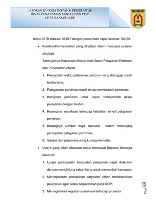 Page68
tahun 2018 sebesar 98,875 dengan prosentase capai sebesar 100,89.
• Kendala/Permasalahan yang dihadapi dalam mencapai sasaran
strategis
Terwujudnya Kepuasan Masyarakat Dalam Pelayanan Perizinan
dan Penanaman Modal:
1. Percepatan waktu pelayanan perizinan yang dianggap masih
terlalu lama;
2. Persyaratan perizinan masih terlalu membebani pemohon;
3. Keinginan pemohon untuk dapat memperloleh akses
pelayanan dengan mudah;
4. Kurangnya sosialisasi terhadap kebijakan terkait pelayanan
perizinan;
5. Kurangnya sumber daya manusia dalam menunjang
percepatan pelayanan perizinan;
6. Sarana dan prasarana yang kurang memadai.
• Upaya yang telah dilakukan untuk mencapai Sasaran Strategis
tersebut:
1. Upaya peningkatan kecepatan pelayanan dapat dilakukan
dengan menghitung beban kerja untuk menambah karyawan;
2. Meningkatkan kedisiplinan karyawan dalam melaksanakan
pelayanan agar selalu berpedoman pada SOP;
3. Meningkatkan kegiatan sosialisasi terhadap prosedur
LAPORAN KINERJA INSTANSI PEMERINTAH
DINAS PENANAMAN MODAL DAN PTSP
KOTA BANJARBARU
 