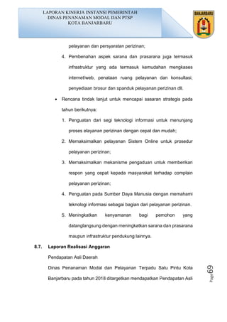 Page69
pelayanan dan persyaratan perizinan;
4. Pembenahan aspek sarana dan prasarana juga termasuk
infrastruktur yang ada termasuk kemudahan mengkases
internet/web, penataan ruang pelayanan dan konsultasi,
penyediaan brosur dan spanduk pelayanan perizinan dll.
• Rencana tindak lanjut untuk mencapai sasaran strategis pada
tahun berikutnya:
1. Penguatan dari segi teknologi informasi untuk menunjang
proses elayanan perizinan dengan cepat dan mudah;
2. Memaksimalkan pelayanan Sistem Online untuk prosedur
pelayanan perizinan;
3. Memaksimalkan mekanisme pengaduan untuk memberikan
respon yang cepat kepada masyarakat terhadap complain
pelayanan perizinan;
4. Penguatan pada Sumber Daya Manusia dengan memahami
teknologi informasi sebagai bagian dari pelayanan perizinan.
5. Meningkatkan kenyamanan bagi pemohon yang
datanglangsung dengan meningkatkan sarana dan prasarana
maupun infrastruktur pendukung lainnya.
8.7. Laporan Realisasi Anggaran
Pendapatan Asli Daerah
Dinas Penanaman Modal dan Pelayanan Terpadu Satu Pintu Kota
Banjarbaru pada tahun 2018 ditargetkan mendapatkan Pendapatan Asli
LAPORAN KINERJA INSTANSI PEMERINTAH
DINAS PENANAMAN MODAL DAN PTSP
KOTA BANJARBARU
 