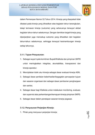 Page46
dalam Permenpan Nomor 53 Tahun 2014. Kinerja yang disepakati tidak
dibatasi pada kinerja yang dihasilkan atas kegiatan tahun berangkutan,
tetapi termasuk kinerja (outcome) yang seharusnya terwujud akibat
kegiatan tahun-tahun sebelumnya. Dengan demikian target kinerja yang
diperjanjikan juga mencakup outcome yang dihasilkan dari kegiatan
tahun-tahun sebelumnya, sehingga terwujud kesinambungan kinerja
setiap tahunnya.
3.1.1. Tujuan Penyusunan:
1. Sebagai wujud nyata komitmen Bupati/Walikota dan pimpinan SKPD
untuk meningkatkan integritas, akuntabilitas, transparansi dan
kinerja aparatur;
2. Menciptakan tolok ukur kinerja sebagai dasar evaluasi kinerja ASN;
3. Sebagai dasar penilaian keberhasilan/kegagalan pencapaian tujuan
dan sasaran organisasi dan sebagai dasar pemberian penghargaan
dan sanksi;
4. Sebagai dasar bagi Walikota untuk melakukan monitoring, evaluasi,
dan supervisi atas perkembangan/kemajuan kinerja pimpinan SKPD.
5. Sebagai dasar dalam penetapan sasaran kinerja pegawai.
3.1.2. Penyusunan Perjanjian Kinerja:
1. Pihak yang menyusun perjanjian kinerja;
LAPORAN KINERJA INSTANSI PEMERINTAH
DINAS PENANAMAN MODAL DAN PTSP
KOTA BANJARBARU
 