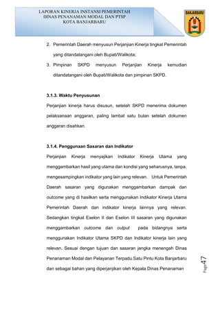 Page47
2. Pemerintah Daerah menyusun Perjanjian Kinerja tingkat Pemerintah
yang ditandatangani oleh Bupati/Walikota;
3. Pimpinan SKPD menyusun Perjanjian Kinerja kemudian
ditandatangani oleh Bupati/Walikota dan pimpinan SKPD.
3.1.3. Waktu Penyusunan
Perjanjian kinerja harus disusun, setelah SKPD menerima dokumen
pelaksanaan anggaran, paling lambat satu bulan setelah dokumen
anggaran disahkan.
3.1.4. Penggunaan Sasaran dan Indikator
Perjanjian Kinerja menyajikan Indikator Kinerja Utama yang
menggambarkan hasil yang utama dan kondisi yang seharusnya, tanpa,
mengesampingkan indikator yang lain yang relevan. Untuk Pemerintah
Daerah sasaran yang digunakan menggambarkan dampak dan
outcome yang di hasilkan serta menggunakan Indikator Kinerja Utama
Pemerintah Daerah dan indikator kinerja lainnya yang relevan.
Sedangkan tingkat Eselon II dan Eselon III sasaran yang digunakan
menggambarkan outcome dan output pada bidangnya serta
menggunakan Indikator Utama SKPD dan Indikator kinerja lain yang
relevan. Sesuai dengan tujuan dan sasaran jangka menengah Dinas
Penanaman Modal dan Pelayanan Terpadu Satu Pintu Kota Banjarbaru
dan sebagai bahan yang diperjanjikan oleh Kepala Dinas Penanaman
LAPORAN KINERJA INSTANSI PEMERINTAH
DINAS PENANAMAN MODAL DAN PTSP
KOTA BANJARBARU
 