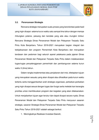 Page51
3.2. Perencanaan Strategis
Rencana strategis merupakan suatu proses yang berorientasi pada hasil
yang ingin dicapai selama kurun waktu satu sampai lima tahun dengan mempe
rhitungkan potensi, peluang dan kendala yang ada atau mungkin timbul.
Rencana Strategis Dinas Penanaman Modal dan Pelayanan Terpadu Satu
Pintu Kota Banjarbaru Tahun 2016-2021 merupakan bagian integral dan
kebijaksanaan dan program Pemerintah Kota Banjarbaru dan merupakan
landasan dan pedoman bagi seluruh aparat pelaksana pada jajaran Dinas
Penanaman Modal dan Pelayanan Terpadu Satu Pintu dalam melaksanakan
tugas-tugas penyelenggaraan pemerintah dan pembangunan selama kurun
waktu 5 (lima) tahun.
Dalam rangka implementasi atau penjabaran dari misi, ditetapkan tujuan
yang merupakan sesuatu yang akan dicapai atau dihasilkan pada kurun waktu
tertentu serta menggambarkan arah strategis organisasi, perbaikan-perbaikan
yang ingin dicapai sesuai dengan tugas dan fungsi serta meletak kan kerangka
proiritas untuk memfokuskan program dan kegiatan yang akan dilaksanakan.
Untuk menjabarkan tujuan agar terukur dan dapat dicapai secara nyata, Dinas
Penanaman Modal dan Pelayanan Terpadu Satu Pintu menyusun sasaran
strategis, sasaran Strategis Dinas Penanaman Modal dan Pelayanan Terpadu
Satu Pintu Tahun 2016-2021 adalah sebagai berikut:
1. Meningkatnya Realisasi Investasi Daerah;
LAPORAN KINERJA INSTANSI PEMERINTAH
DINAS PENANAMAN MODAL DAN PTSP
KOTA BANJARBARU
 