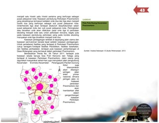 43
menjadi satu hirarki yaitu hirarki pertama yang berfungsi sebagai
pusat pelayanan kota. Kawasan pendukung Perkotaan Pracimantoro
yang eksistingnya termasuk kedalam orde dua dan tiga akan menjadi
hirarki dua yang berfungsi sebagai sub pusat pelayanan kota.
Orde/hierarki tiga akan terdapat diseluruh desa/kelurahan selain
pusat pelayanan kota dan sub pusat pelayanan kota. Peningkatan
atau kenaikan orde akan dilakukan pada orde tiga di perkotaan
eksisting menjadi orde satu untuk perkotaan rencana, begitu pula
pada kawasan pendukung perkotaan yang pada kondisi eksisting
merupakan orde tiga dinaikkan menjadi orde dua.
Kawasan perdagangan terletak di sepanjang jalan utama dan
kawasan permukiman berada tepat setelah kawasan perdagangan.
Untuk persebaran fasilitas yang terdapat di Perkotaan Pracimantoro
cukup beragam.Terdapat fasilitas Pendidikan, fasilitas kesehatan,
dan fasilitas peribadatan, terdapat pula kawasan pertambangan di
Desa Watangrejo yang termasuk dalam perkotaan Pracimantoro.
Berdasarkan Perda No. 09 Tahun 2011, terdapat pula
kawasan wisata berupa Goa Putri Kencono dan Telaga yang
terdapat di kawasan Perkotaan Pracimantoro. Jalan utama yang
digunakan masyarakat sehari-hari juga merupakan jalan penghubung
Kecamatan Eromoko-Kecamatan Paranggupito-Pacitan-Gunung
Kidul
juga
direncanakan
akan
dibangun
jaringan
jalan
arteri
primer
nasional, dimana
jaringan jalan ini
melewati
perkotaan
Pracimantoro dan
akan
memberikan efek
dalam
pengembangan
kawasan
Perkotaan
Pracimantoro.

GAMBAR
3.10
Peta Pola Ruang Kecamatan
Pracimantoro

Sumber: Analisis Kelompok 1A Studio Perencanaan, 2013

 