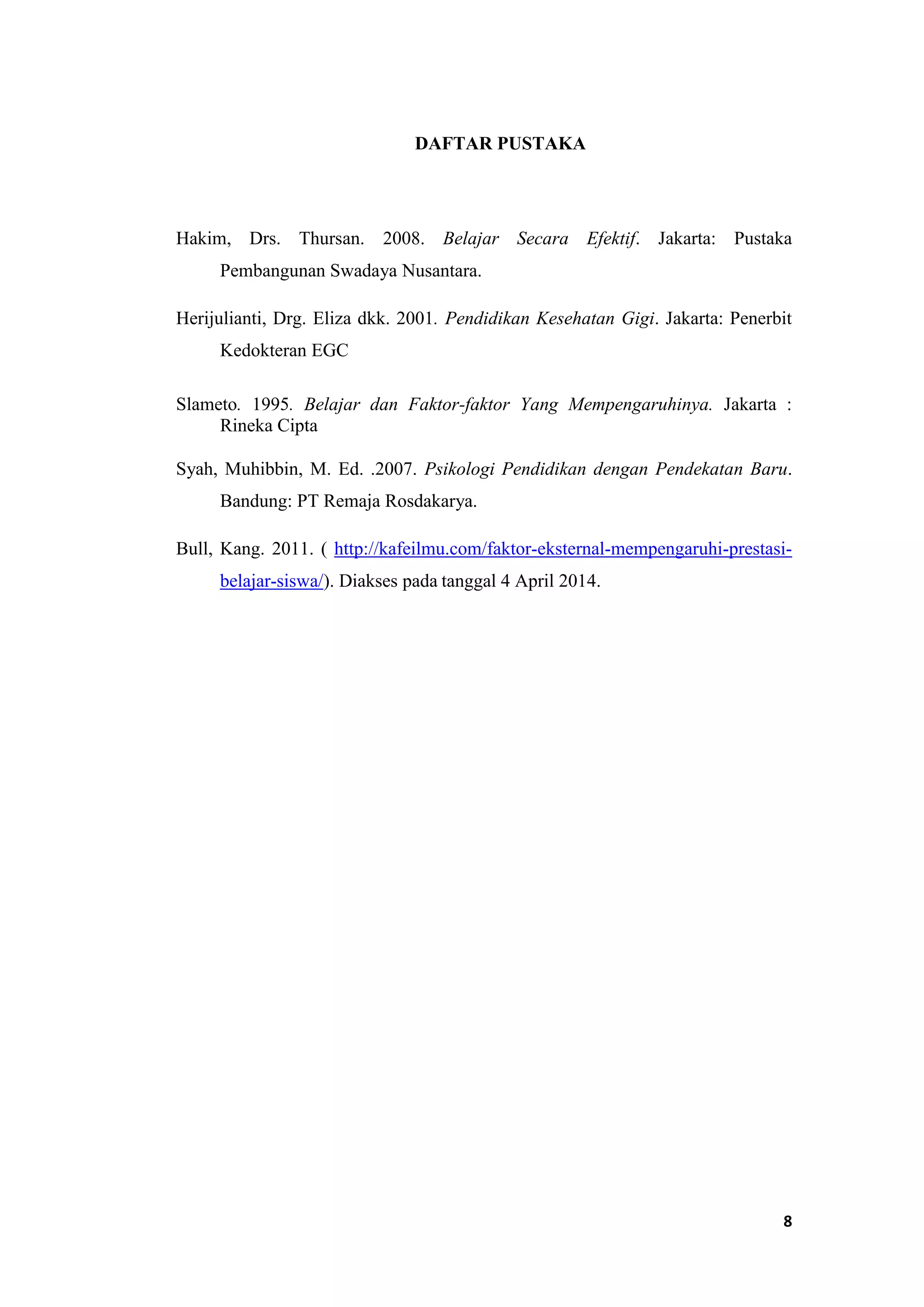 8
DAFTAR PUSTAKA
Hakim, Drs. Thursan. 2008. Belajar Secara Efektif. Jakarta: Pustaka
Pembangunan Swadaya Nusantara.
Herijulianti, Drg. Eliza dkk. 2001. Pendidikan Kesehatan Gigi. Jakarta: Penerbit
Kedokteran EGC
Slameto. 1995. Belajar dan Faktor-faktor Yang Mempengaruhinya. Jakarta :
Rineka Cipta
Syah, Muhibbin, M. Ed. .2007. Psikologi Pendidikan dengan Pendekatan Baru.
Bandung: PT Remaja Rosdakarya.
Bull, Kang. 2011. ( http://kafeilmu.com/faktor-eksternal-mempengaruhi-prestasi-
belajar-siswa/). Diakses pada tanggal 4 April 2014.
 